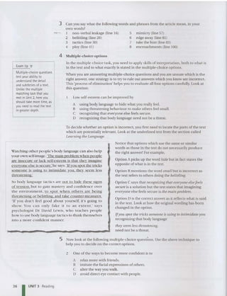mimicry (line 57)
edge away (line 81)
take the hint (line 83)
enc roachme nts (line 100)
5
6
7
8
Can you say what the following words and phrases from the article mean, in your
own words?
1 non-verbal leakage (line 16)
2 belittling (line 26)
3 tactics (line 30)
4 ploy (line 41)
3
Exam ti p T
Multiple-choice questions
test your ability to
understand the detail
and subtleties of a text.
Unlike the multiple
matching task that you
met in Unit 2. here you
should take more time, as
you need to read the text
in greater depth.
4 Multi ple-choice options
In the multiple-choice task, you need to apply skills of interpretation , both to what is
in the text and to wha t exactly is stated in the multiple-choice optio ns.
When you are answering multiple-choice questions and you are unsure which is the
right answer, one strategy is to try to rule out answers which you know are incorrect.
This 'process of elimination' help s you to evaluate all four options carefully. Look at
this qu estion:
Low self-esteem can be improved by
A using body language to hide what you really feel.
B using threatening behaviour to make others feel small.
C recognizing that eve ryone else feels secure.
D recogni zing that body lan guage need not be a threat.
To decide whe ther an option is incorrect, you first need to locate the pa rts of the text
which are potentially relevant. Look at the un derlined text from the section called
Learning the Language.
I
Watching other people's body language can also help
yourown self-image.'The main nroblem when people
are insecure or lack self-esteem is that they imagine
everyone else is secure .' he says.'{{ VOll spot the tricks
someone is using to intimidate you they seem less
threatenin g.'
So body language tact ics arc not to hide these signs
of tension. but to gain mastery and confidence over
the environment, to spot '
w hen others are being
threatening or belittling and take counter-measures.
'If you don't feel good about yourself, it's going to
show. You can o nly fak e it to an ext ent ,' says
psychologist Dr David Lewi s, who teaches people
how to use body language tactics to think themselves
into a more confide nt manner.
Notice that options which use the same orsimilar
words as those in the text do not necessarily produce
the right answer! For exam ple,
Option A picks up the word hide but in fact sta tes the
opposite of what is in the text.
Option B mentions the word small but is incorrect as
the text refers to others doin g the belittling.
Option C says that recognizing that everyone elsefeels
secure is a solution but the text states that imagining
everyon e else feels secureis the main problem.
Option D is the correctansweras it reflects what is said
in the text. Look at how the original wording has been
changed in the option .
lfyou spot the tricks someone is using to intimidate you
recognizing that body language
they seem less threatening.
need not be a threat.
5 Now look at the following multiple-choice questions. Use the above technique to
help you to decide on the correct options.
2 One of the ways to become more confide nt is to
A relax more with friends.
B imitate the facial expressions of others.
C alter the way you walk.
D avoid direct eye contact with people.
36 I UNIT 3 Reading
 