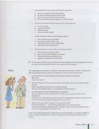 Style
3 Some people have poor postural echo because they
A do not co-operate with their parents.
B do not mix with people of equal status.
C have not received the proper training.
D have not understood the signals in a relationship.
4 How can you show that you want to end a co nversation?
A cross your legs
B move back a little
C fold your arms
D nod your head slightly
5 People dominate space in a meeting in order to
A give themselves an advantage.
B put other people at their ease.
C make themselves more comforta ble.
D hide their own nervou sness.
6 What should you try not to do in a social encounter?
A fail to return an eyebrow flash
B glance away while talking to someone
C look directly into sorneone's eyes
D appear too friendly and interested
6 Do you agree with the views in thi s text? How important is bod y language in the way
we relate to other peopl e? Discuss your answe rs with a partner.
The organization of this text is typical of many 'general interest' articles. Cons ider the
followin g features. Why is each one important to the success of the article?
• Each section has a short heading (sometimes well-known phrases).
~~ThU I
Close Encou nte rs
• The first sentence of each section often enca psulates the content of that whole
section.
People signalfeeling and intent in body language.
The way we dominate space is an extension ofbody language.
• Key statements are often immediately exemplified.
Anyone who's ever tried to change the way they move, say from being roun d-
shouldered .. .
A who le new world opens up ifyou're aware ofcontradictory signals. If a frie nd who
seems to be listening raptly is tapping her toes as weU .. .
• Quotes from specialists support the arguments made.
Dr Desmond Morris .. . caUs these incongruities 'non-verbal leakage' ...
'If you don'tfeel good about yourself. it 'sgoing to show. You can only fake it to an
extent,' says psychologist Dr David Lewis ...
Look out for these features in articles that you read . In Pap er 2, you may be asked to
write an article in either Part 1 or Part2 and some of these feature s will be of use
to you .
Reading UNIT 31 37
 