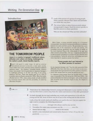 Writing The Generation Gap T
'Young people don't get listened to
by either parents or teachers'
1 Look at thispicture of a group of young people.
With a partner, discusswhat values and attitudes
you think they may have.
2 The extract below is taken from an article about
young people in Japan. Read the extract quickly to
find the answers to these questions:
Who are the shinjinruil What are the ir attitudes?
Asone Japaneseteenager said:'They (the older generation) think
differently; they have staid ideas and won't listen to new ones.
Youngpeopledon'tgetlistened to byeither parentsor teachers.
25 Some older people think the young are getting very lazy.'
For Japanese young people these are exciting times, in many
ways comparable to theUSAduring the 1950sand 1960s- the
periodofliberation forAmerican teenagers - and, asthe complex
web of formal social structures begins to blur, the shinjinrui's
time is here.
Micki Ebara, a young journalist working as a European
correspondent,hasnoticed afundamental difference inattitudes
between her peers and their parents. 'My generation has a very
15 different view of the importance of work and money. The
immediate postwar generation saw the creation of wealth as
the most important thing in life, while people of my age have
otherconcerns and priorities,' she says. 'Isuppose we've learned
to take economic prosperityfor granted and don't feel theneed
20 tobeworkaholics. Familylife, leisuretime, and holidays are much
more important to Japanese people than before.'
Japan is a country in turmoil: traditional values,
attitudes and culture are being challenged by
the nation's youth. David Sandhu reports.
THE TOMORROW PEOPLE
Japan's old guard is under siege. As well as external
international pressure to become a more open society,
Tokyo's elders face anew, and moreserious, threat to traditional
Japanese values - the shinjinrui. Translated literally, shinjinrui
5 means'new people': thefirst generationof Japanese teenagers
to challenge authority, to do their own thing, to be young,
rebellious and free. These new people grew up in a time of
incrediblenational affluence during the 1980s. When the bubble
officially burst in 1991, many young people actually benefited
10 by increased leisure time and the possibility of exploring
alternativelifestyles.
~
fi
~
§
!2
"
s:
~
-o
~
-------------------_.....
~ 305 words 3 Think about the relationships between young and old peopl e in your country. In what
way has th ere been a move away from the values and interests of the older generation?
4 Go back through the text and underline any words and expressions to do wit h the
young and the old. Some of them may be of use in the writing task for th is section.
Look at how the words staid and rebellious are used in the text. Can you supply the
right word to complete the following sentences?
I 10 was a teenager who always used to stay out late.
2 Nowadays the major pop consumers are the over-25s.
3 Simo n had an edgy, streak in his nature.
4 Jackie's a very rest rained and conserva tive character. In fact, I'd say she was
positi vely _
38 UNIT3 Writing
 