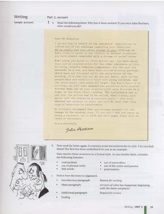 Writing Part 2, accou n t
Sample account 1 a Read the following letter. Why has it been written? [f you were Julia Harrison,
what wou ld you do?
Dear Mr Branston
I am wr i t i n g on behalf of the res i d e n t s ' association to
i n f orm y ou of our feel i n gs r egardi n g you r behaviour .
We've rea l ly had just about enough of you . Although we
have tri ed to speak t o you c i v il ly on several occasions .
you have always r e s pond e d wi t h a stream of verbal abuse .
Ever since you moved in three months ago . you have shown
very l ittle consideration for the other residents of this
build ing . despite nume rous complaints . For the past six
weekends in a r ow, you ha v e held extremely noisy pa r t i e s.
whic h hav e n ot f in is he d unt il the ear ly hours of the
morning. I t's jus t no t on ! As you are a wa r e . most of the
peo pl e h e r e a re elderly or ha ve very young children . and
~he no ise keeps ~hem awake all nigh~ . You don '~ have ~o be
so noisy , do you? Last weekend ~he situation deteriorated
further when two of your acquaintances were involved in a
fight on the f irst floo r landing . The di sturbance was so
bad that the police had to be called . What 's more . your
mates left th e stairs in a terrible state - they even
smas he d t wo wind ows on t heir wa y out ! We feel that this
type of behav iour is intolerable .
We strongly recommend that you arrange payment for the
damage to the wi ndows soon . If you don 't and you carryon
being a nuisance . we 'll kick you ou~! Legal steps will be
taken if necessary .
You r s s inc e r ely
b Now read the letter again. It contains some inconsistencies in style. Can you find
the m? The first has been underlined for you as an example.
Now rewrite these sentences in a forma l style. As you rewrite th em , consider
the following features:
• Additional paragraph
• Ending
Notice how the letter is organized.
• Introductory paragraph
• Main paragraph
• use of intensifiers
• use of the active and passive
• punctuat ion .
Reason for writing
A CCOll llt oftohat has happened, beginning
with the main complaint
Request for action
contractions
use of phrasal verbs
link words
•
•
•
c
Writing UNIT 3
139
 