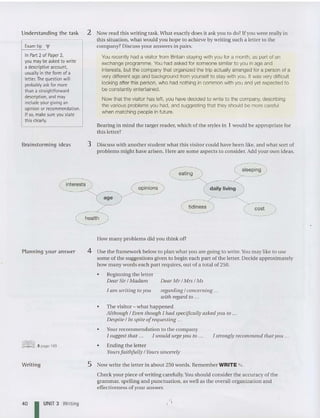 Understanding the ta sk
Exam tip ...
In Part2 of Paper 2,
you may be asked to write
a descriptive account,
usually inthe form of a
letter.The question will
probably askfor more
than a straightforward
description, and may
include your giving an
opinion or recommendation.
If so, make sure you state
this clearly.
Brainstorm ing ideas
2 Now read this writing task. What exactly do es it ask you to do ? If you were really in
this situation, what would you hope to achieve by writing such a letter to the
company? Discuss your answers in pairs.
You recently had a visitor from Britain staying with you for a month, as part of an
exchange prog ramme. Y
ou had asked for someone similar to you in age and
interests, but the company that organized the trip actually arranged for a person of a
very different age and background from yourself to stay with you. Itwas very difficult
looking after this person, who had nothing in common with you and yet expected to
be constantly entertained.
Now that the visitor has left, you have decided to write to the company, describing
the various proble ms you had, and suggesting that they should be more careful
when matching people in future.
BearIng in mind the target rea de r, which of the styles in 1 wouid be app ropriate for
this letter?
3 Discuss with another stude nt wh at this visitor could have been like, and what so rt of
problems might have arisen. Here are some as pects to cons ider. Add your own ideas.
eating
opinions daily living
age
1am writing to yOll
Planning your answer
health
How m any problems did you think of?
4 Use the framework below to plan what you are going to write. Y
ou may like to use
some of th e suggestions given to begin each part of the letter. Decide approximately
how m any words each part requires, out of a total of 250.
• Beginning the letter
Dear Sir / Madam Dear Mr / Mrs / Ms
regarding / concerning ...
with regard to ...
• The visitor - what happened
Although / Even though I had specifically asked you to .. .
Despite / In spite ofrequesting ...
• Yourrecommendation to the company
I suggest tha t ,., I wou ld urge you to ...
• Ending the letter
Yoursfaithfully / Yours sincerely
I strongly recommend that you ...
Writ ing 5 Now write the letter in about 250 words . Remember WRITE "' .
Check your piece of writing carefully.You should consider the accuracy of the
grammar, spelling and punctuation, as well as the overall orga nization and
effectiveness ofyour answer.
40 I UNIT 3 Writing
 