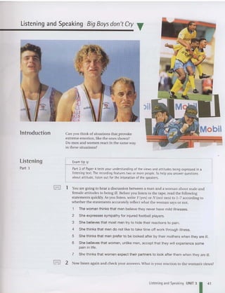 Listening and Speaking Big Boys don't Cry T
lntroduction
Listening
Part 3
Can you th ink of situations thatprovoke
extreme emo tion, like the ones shown?
Do men and women react in the same way
in these situations?
E
xam tip '"
Part 3 of Paper 4 tests your understanding of the viewsand attitudes being expressed in a
listening text. The recording features two or more people. To helpyou answer questions
about attitude, listen out for the intonation of the speakers.
,OC>O I 1 Youare going to hear a disc ussion between a ma n and a woman about male and
fem ale att itude s to being ill. Before you li sten to the tape. read the following
statements quickly. As you listen . write Y(yes) or N(no) next to 1- 7 according to
wheth er the stateme nts accurately reflect what the woman says or not.
1 The woman thinks that men believe they never have mild illnesses.
2 She expresses sympathy for injured football players.
3 She believes that most men try to hide their reactions to pain.
4 She thinks that men do not like to take time off work throug h illness .
5 She thinks that men prefer to be looked after by their mothers when they are ill.
6 She believes that women, unlike men, accept that they will experien ce some
pain in life.
7 She thinks that women expect their partn ers to look after them when they are ill.
foc>o' 2 Now listen again and check your answers. What is your reaction to the wom an's views?
Listening and Speaking UNIT 3
141
 