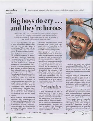 Vocabulary
Metaphor
1 Read the article once only. What does the wr ite r think about men crying in public?
Wimbledon 1992 will be remembered as the year the champion,
his coach and his girlfriend all broke down in tears, and the
winner and runner-up hugged each other on court in full l'iew of
500 million spectators all round the world.
Big boys do cry ...
and they're heroes
" I believe now th ai I was told so'
much as a child that boys don't cry
75 that thi s imp rint has scaled my tear
du ct s, except out of sight in the
"darkne ss ofthe make-believe cinema
world."
Spo rting sta rs who break down in
80 public re mind us that there is
nothing wimpy, no thing weak or
loser-like' about the ability to shed
tears. Men who can cry easily are the
rea l winners in life, those who are at
85 th e same tim e co nfide nt a nd
sensitive.
Agassi's tennis is won drous, but it's
his ab ility to cry an d remind us that
he is fully human rather than just a
90 tenni s robot thai will turn him int o
a world-class heart-throb.
Vomen always warm to a man who
ca n cry. And perhap s the new breed
of weeping sports stars will give
95 other men "permission" to cry, so
that tears ca n becom e as natural a
form of expression as smiling and
laughter.
" T he only safe place for me
to cry is in the cinema •.•"
"I hope th at people will learn to
respect tears. As we learn to laugh
and cry naturally, with out fear of
65 guilt, we develop peace of mind and
th e tranquillity that provides a
healthy basis for the rest ofour life."
But he admits he remains unable to
shed them himself. "T he on ly safe
70 place for me to cry is in the cinema,
where the tears well up and flood
over the most trivial situations."
" However, for so me strange reason
40 soci ety ha s designated t his
expre ssion of e mo tio n to be
unsuitable and the feelings arc
forc ed to remain underground."
Many pe op le, he says, have a n
45 overbrimming lake of tears ever
ready to flow just under the surface,
yet they do their best never to let
them come out, at least in public.
After 15 years in general practice, Dr
50 Roet came to reali ze that the
inability 10 shed tears and show
emotion was behind many of the
illnesses he had been trying to tre at.
He now feels that providing a "safe
55 place" to cry is far more helpful to
his patients than dispen sing drugs.
Many have not cried for years and
at first are as ha med when the tears
start to flow but, he says, it's only
60 when tears can come that emotiona l
healing can take place.
Is Andre Agassi heralding a new type
of hero, the one who openly weeps
an d so tugs a t the world's
he a rt st ri ngs'? 'How many of us
5 watching also felt a tear come to our
eyes as we witnessed his reaction?
Open displays of emotion, of course,
arc bec oming common in world-
cl as s sport , at least among th e
10 younger players . We 've seen it
among foo tball players for the past
few years. But so far, it's only the
men who are shedding public tears.
Wom en seem to be gett ing tougher
15 while men arc inc reasingly allowing
their vulnerable sides to show, and
not be ing as hamed of it, either.
According to Dr Brian Roet, author
of A SliferPlace ToC,)'.men who can
20 openly weep are the lucky on es, the
emot ionally healthy people. A
commo n news pa per express ion for
people who are try ing to cope with
st rong emotio ns is that th ey are
25 "fighting back tears". T his is taken
to mean that they are being brave.
But how much braver if they can let
the tears flow and allow everybody
else to know wha t they are going
30 throogh.
Tears, Roet says, repres ent so many
emo tions: "They are a natural form
of expression, like laughter. T hey can
co nvey a multitude of feelings, such
35 as happiness, sa dness, loneliness,
fear, relief, anger, or frustration, and
as suc h provid e healthy pathways to
the outside world.
42 I UNIT 3 Listening and Speaking
& 650 words
 