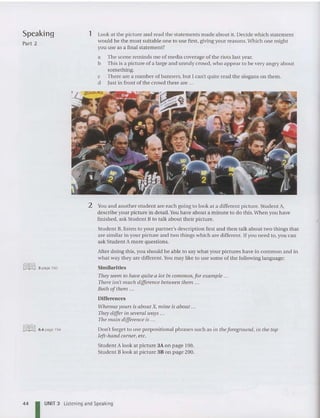 Speaking
Part 2
@ill]] 3 page 193
@ill]] 6.4 page 194
1 Look at the picture and read the statements made about it. Decide which statement
wou ld be the most suitable one to use first, giving your reasons.Which one might
you use as a final statement?
a The scene reminds me of me dia coverage of the riots last year.
b This is a picture of a large and unruly crowd, who appear to be very angry about
something.
c There are a number of banners, but I can't quite read the slogans on them.
d Just in front of the crowd there are ...
2 You and another student are each going to look at a different picture. Student A,
describe your picture in detail. You have ab out a minute to do this. When you have
finished, ask Stude nt B to talk about their picture.
Student B, liste n to your partner's description first and the n talk about two things that
are similar in you r picture and two things which are different. If you need to, you can
ask Student A more questions.
After doing this, you should be ab le to say what your pictures have in common an d in
what way they are different.You may like to use some of the following language:
Similarities
They seem to have quite a lot in common,for example ...
There isn't much difference between them ...
Both ofthem ...
Differences
Whereas yours is about X, mine is about ...
They differ in several ways ...
The main difference is .. .
Don't forget to use prepositional phrases such as in the foreground, in the top
left-hand corner, etc.
Student A look at picture 3A on page 198.
Student B look at picture 3B on page 200.
44 I UNIT 3 Listening and Speaking
 