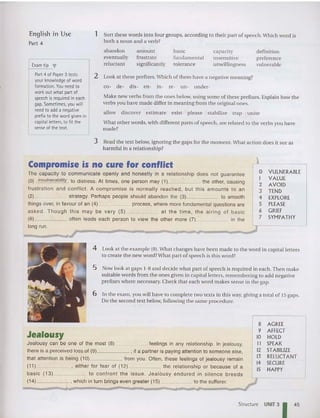 1 Sort these words into four groups, accord ing to their part of speech.Which word is
both a noun and a verb?
Make new verbs from the ones below, using some or these prefixes. Explain how the
verbs you have made differ in meanin g from the original ones.
allow discover est imate exist please stabilize trap uni te
What other words, with different parts of speech, are related to the verbs you have
made?
2 Look at these prefixes.Which of them have a negative meaning?
CO ~ de- dis- en- in- re- UI1- under-
English in Use
Part 4
Exam tip ,.
Part 4 of Paper 3 tests
your knowledge of word
formation. You need to
work outwhat part of
speech isrequired in each
gap. Sometimes, you will
need to add a negative
prefix to the word given in
capital letters, to fit the
sense of the text.
abandon
eventually
reluctant
,
amount
frustrate
significantly
basic
fundamental
tolerance
capacity
insensitive
unwillingness
definition
preference
vulnerable
3 Read the text below, ignoring the gaps for the moment. What action does it see as
harmful in a relationship?
Compromise is no cure for conflict
The capacity to communicate open ly and honestly in a relationship does not guarantee
(0) invulnerability to distress. At times, one person may (1) the other, causing
frustration and co nflict. A compromise is normal ly reached , but this amounts to an
(2) strategy. Perhaps people should abandon the (3) to smooth
things over, in favour of an (4) process, where more fundamental questions are
asked . T hough this may be very (5) at the time, the airing of basic
(6) often leads each person to view the other more (7) in the
long run.

0 VULNERABLE
I VALUE
2 AVOID
3 TEND
4 EXPLORE
S PLEASE
6 GRIEF
7 SYMPATHY
4 Look at the example (0). What changes have been made to the word in capital letters
to create the new word?What part of speech is th is word?
6 In the exam, you will have to complete two texts in this way, giving a tot al or 15 gaps.
Do the second text below, following the same pro cedure.
5 Now look at gaps 1-8 and decide what part of speech is required in each. Then make
suitable words from the ones given in capital lellers, rememb eri ng to add negative
prefixes where necessary. Check that each word makes sense in the gap.
AGREE
AFFECT
HOLD
SPEAK
STABILIZE
RELUCTANT
SECURE
HAPPY
8
9
10
II
1
2
1
3
14
15
Jealousy
Jealousy can be one of the most (8) feelings in any relationship. In jealousy,
there is a perceived loss of (9) ; if a partner is paying attention to someone else,
that attention is being (10) from you. Often, these feelings of jealousy remain
(11) , either for fear of (12) the relationship or because of a
basic (13) to confront the issue. Jeal ousy endured in silence breeds
(14) , which in turn brings even greater (15) to the sufferer. ~
Structure UNIT 31 45
 