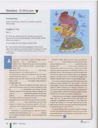 Structure It's OnlyLove T
Introduction
Look at the picture. What do you think it cou ld be
illustrating?
English in Use
Part 2
o Read the following article quickl y, ignoring the
spaces in the first four paragraphs, then explain briefly
what a love map is.
Do you think the love map is a useful idea?
[j!] Now read the first four paragraphs of the article
aga in and supply the missing words by writing one word
in spaces 1-1 5. The first one has been done for you as
an example.
cc ordin g to scien tists' recent findi ngs, there 's
simply (o)__
no such thing (1 ) _
random love. 'Nature has wired us for one special
person,' insists Anthony Walsh, a psychologist in
Idaho, USA.
Appa rently we all carr y (2) unalterable,
subliminal guide to our perfect partner (3) _
our subconscious. When all the elements click into place,
we fall in love. And, even (4) we don't find a
10 perieet match, ourbrain circuitry will hunt for the nextbest
thing - we (5) not hooked, unlessenough of
the right bells ring.
From early childhood we gather information about the
world and the people around us, slowly developing a map
15 (6) our preferences. John Money of Johns
Hopkins University in the USA has coinedthe phrase 'love
map' (7) describe the process. The love map
gets (8) tentacles round you at an early age.
John Money reckons the age from five (9), _
20 eight yearsisthecrucial period fordetermining yourdestiny.
As (10) reach adolescence your love map
begins to solidify, becoming quite spec ific. Our sub-
conscious love template works overtime in the search
(11) the perfect match.
25 According to psyc hothe rapist Dr Harville Hendri x,
biologists and anthropologists (12) mapped
out the basics accurately enough - but he has gone one
step further.
Hendrix insists that our love map provides far
30 (13) than a route toouronetruelove:itoffers
a unique opportunity (14) growth. His central
premise (15) that, during childhood and
adolescence, most of us are hurt in some way. Almost
everyone carries some form of unfinished business from
35 childhood. Andso, 'We fallmadlyinlove with someone who
has both the positive and negative traits of our imperfect
parents,' he says. Even tiny criticisms can lodge in the
childish mind andreturn to haunt our adult relationships.
If you were constantly being told off for doing the wrong
ao thing, you would perhaps form the thought 'I can't do
anyt
hing right', andyoumayconstantlyoverreact if your adult
partner is always criticising your behaviour. However, you
willalsofind yourselffollowing your parents' example and,if
your partnerdoesn't perform aswellasyou expect, youmay
45 criticisehiminthe wayyour parents criticised you.
It seemslikea no-win situation. But psychotherapist Kati
Blanc says not. 'The good part is that it does give you a
challenge - a challengeto work things out, if you really want
to grow as a person. If I've invited someone into my life,
50 albeit subconsciously,I amgiving myself thechallenge either
to repeat the sagaor to get outof it.'
Dr Hendrix believes thatif one partner beginsto change,
the otherwill automatically respond. So even if ourlovemap
hasclear directions, our destination isnotfixed. Wecanopt
55 forthe scenicroute. •
46 I UNIT 3 Structure
~ 460 words
 