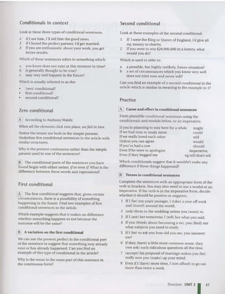 Conditionals in context Second conditional
Look at these three types of conditional sentences.
-I If I see him, I'll tell him the good news.
z IfI found the perfect partner, I'd get marri ed.
3 Ifyou are enthusiastic about your work, you get
better results.
Which of these sentences refers to something which:
a you know does not exist at this moment in time?
b is generally thought to be true?
c may very well happen in the future?
Which is usually referred to as the:
• 'zero' conditional?
• first co nditional?
• second conditional?
Look at these examples of the second conditional:
If I were the King or Queen of England, I'd give all
my money to charity.
2 Ifyou were to win $20,000,000 in a lottery, what
would you do?
Which is used to refer to:
a a possible, but highly unlikely, future situation?
b a set of circumstances which you know very well
does not exist now and never will?
Can you find an examp le of a second conditional in the
article which is similar in meaning to the exampl e in I?
Practice
might
could
will
wouid
should
Imperative,
eg tell/don't tell
If you're planning to stay here for a while
Ifwe had tim e to study more
If we really loved each other
Unless you can agree
Ifyou've had a row
Even if he were to apologize
Even if they begged me
[I] Cause and effect in condition al sentences
Form plausible conditional sentences using the
condit ionals and modals below, or an imperative.
Zero conditional
Why is the present continuous rather than the simple
present used in one of the sentences?
[K] According to Anthony Walsh:
Wilell all tile elements click into place, we fall ill love.
Notice the tenses are both in the simple present.
Underline five conditional sentences in the article with
similar structures.
[!] The conditional parts of the sentences you have
found begin with either unless, ifor evell if What is the
difference between these words and expressions?
First conditional
[K] The first conditional sugges ts that, given certa in
circumstances, there is a possibility of something
happening in the future. Find two examples of first
conditional sentences in the article.
Which example suggests that it makes no difference
whether something happens or not because the
outcome will be the same?
[[] A variation on the first conditional
Wecan use the present perfect in the conditional part
of the sen tence to suggest that something may already
exist or has already happened. Can you find an
example of this type of conditional in the article?
Why is the tense in the main part of this sentence in
the continuous form?
Which conditionals suggest that it wouldn't make any
difference if these things happened?
[[] Tenses in conditional sentences
Complete the sentences with an appropriate form of the
verb in brackets.Youmay also need to use a modal or an
imperative. If the verb is in the imperative form , deci de
whether it should be pos itive or negative.
I If I (be) ten years younger, I (take) a year off work
and (travel) around the world.
2 (ask) them to the wedding unless you (want) to.
3 If I (see) her tomorrow, I (tell) her wha t you said .
4 If you (think) about becoming a vet, you (find) out
what subjects you need to study.
5 If I (be) to ask you how old you are, you (answer)
me?
6 If they (have) a little more common sense, they
(not ask) such ridiculous questions all the time.
7 (accept) his proposal of marriage unless you (be)
really sure you (make) up your mind.
8 Even if I (have) more tim e, I (not afford) to go out
more than twice a week.
Structure UNIT 31 47
 