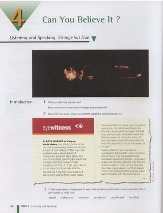 Can You Believe It ?
Listening and Speaking Strange butTrue T
lntroduction 1 Wha t could this pi cture be?
Have you eve rwitnessed a strange phen om enon?
2 Read this account. Can you explain what the phenomenon is?
<0
she slowed the car down, and, in perfect
synchrony, the ball slowed down too.
ts Shethen acceleratedand again the ball
kept perfect pace. No matter what she
did she could not shake the thing off,
and only when the mist faded awaydid
the ball suddenly shoot up and awayout
20 of sight.
Fearing t hat her sanity would be
questioned, Gladysdidn't even mention
this at home, but her husband had
witnessed something similar - a glowing
25 green ball shooting up high into the sky.
at about eight o'clock. And in the next
few days, news seeped out that several
others had witnessed the strange green
light rocketing into the evening sky.
, '
eyewitness <~~~:--------
GLADYS HUGHES of Colwyn,
North Wales, was driving home in her
car one June evening when she ran into
a bank of mist rolling off the river. She
5 suddenly sawa glowing ball of
translucent greenish light, about the
size of a football, spinning forwa rds like
a wheel, with four spikesof light
radiating out from it. It slid up to about
to a foot awayfrom her side window.
Wondering if she had gone mad or if
aliens were visiting from outer space,
j•
I'
,;
s
"
"'
;--------~-----~£
3 If th is experience happened to you, how wo uld you feel afterwards and why? Here
are wo rds to help you:
elated exhausted nervous perplexed unaffected terrified.
48 I UNIT 4 Listening and Speaking
 