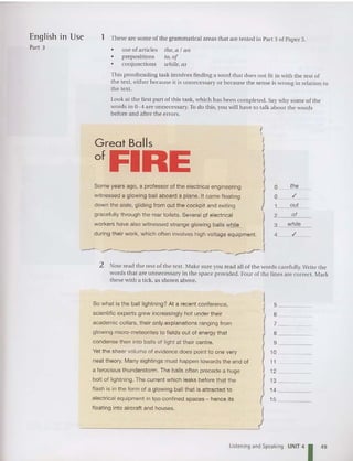 1 These are some ofthe gramma tical areas that are tested in Part 3 of Paper 3.
English m Use
Part 3 •
•
•
lise of articles
prepositions
co njunctions
the, a I an
to , of
while, as
This proofreading task involves finding a word that does not fit in with the rest of
the text, either because it is unnecessary or because the sense is wrong in relation to
the text .
Look at the fi rst part of this task, which has been completed. Saywhy some of the
wo rds in 0-4 are unnecessary. To do this, you will have to talk abou t the words
before and after th e errors.
Great Balls
ofFIHE
Some years ago , a professor of the electrical engineering
witnessed a glowing ball aboard a plane. It came floating
down the aisle, gliding from out the cockpit and exiting
gracefully through the rear toilets. Several Of electrical
workers have also witness ed strange glowing balls ;yj:lile_
during their work, which often involves high voltage equipment.
0 the
0 ,/
1 out
2 of
3 while
4 ,/
-------~~-----
....- ._--j
2 Now read th e rest of the text. M ake sure you read all of the wo rds carefully. Write the
words that are unn ecessary in the space provided. Four of the lines are correct. Mark
these with a tick, as shown above.
So what is the ball lightning? At a recent conference,
scientific experts grew increasingly hot under their
academic collars, their only explanations ranging from
glow ing micro-meteorites to fields out of energy that
condense then into balls of light at their centre.
Yet the sheer volume of evidence does point to one very
neat theo ry. Many sightings must happen towards the end of
a ferocious thunderstorm. The balls often precede a huge
bolt of lightning. The current which leaks before.that the
flash is in the form of a glow ing ball that is attracted to
electrical equipment in too confined spaces - hence its
floating into aircraft and houses.
I5 _
6 _
7 _
8 _
9 _
10 _
11 _
12 _
13 _
14 _
15 _
Listening and Speaking UNIT4
1 49
 