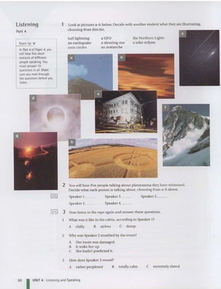 2 You will hear five people talking about phenomena they have witnessed.
Decid e what each person is talki ng about, choosing from a-h above.
the Northern Lights
a solar eclipse
aUFO
a shooting star
an avalanche
ball lightning
an earthquake
corn circles
..
1 Look at pictures a-h below. Decid e with anothe r student what they are illustrating,
choosing from this list.
Exam tip '"
In Part 4 of Paper4,you
will hear fiveshort
extracts of different
people speaking. You
mustanswer 10
questionsin all. Make
sureyou read through
the questions before you
lis
ten.
Listening
Part 4
Speaker 1__
Speaker 2__
Speaker 3__
Speaker 4__
Speaker 5__
',=.1 3 Now listen to the tape again and answer these questions.
What was it like in the cabin, according to Speaker I?
A chilly B airless C damp
2 Why was Speaker 2 troubled by the event?
A Her room was damaged.
B It woke her up.
C She hadn't predicted it.
3 How does Speaker 3 sound?
A rather perplexed B totally calm C extremely elated
50 I UNIT 4 Listening and Speaking
 