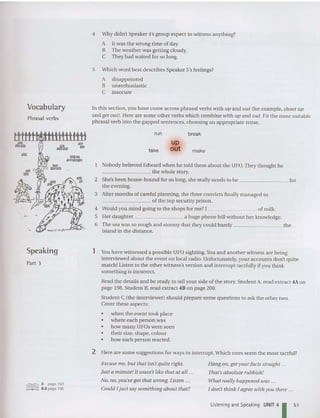 Vocabulary
Phrasa1verbs
4 Why didn't Speaker 4's group expect to witness anything?
A It was the wrong time of day.
B The weather was getting cloudy.
C They had waited for so long.
5 Which word best describes Speaker 5's feelings?
A disappointed
B unenthusiastic
C insecure
In this section, you have come across phrasal verbs with up and out (for example, shoot up
and get out). Here are some other verbs which combine with up and out. Fit the most suitable
phrasal verb into the gapped sentences , choosing an app rop riate tense.
Nobody believed Edward when he told them about the UFO.They thought he
________ the whole story.
2 She's been house-bound for so long, she really needs to be for
the evening.
3 After months of careful planning, the three convicts finally managed to
________ of the top security prison.
4 Would you mind going to the shops for me? I of milk.
5 Her daughter a huge phone bill without her knowledge.
6 The sea was so rough and stormy that they could barely the
island in the distance.
1!Sl.
'" II
!II!l '
. "'"
. ...
run
take
up
out
break
make
Speaking
Part 3
1 You have witnessed a possible UFO sighting.You and another witness are being
interviewed about the event on local radio. Unfort unately, your accounts don't quite
match! Listen to the other witness's version and interrupt tactfully if you think
some thing is incorrect.
Read the details and be ready to tell your side of the story. Student A, read extract 4Aon
page 198. Student B, read extract 48 on page 200.
Student C (the interviewer) should prepare some questions to ask the other two.
Cover these aspects:
• when the event took place
• where each person was
• how many UFOs were seen
• theirsize. shape. colour
• how each person reacted.
2 Here are some suggestions for ways to interrupt. Which ones seem the most tactful?
lillIlliJ 3 page 193
§§~ ~~§ 9.2 page 195
Excuse me, but that isn't quite right.
Just a minute!It wasn't like that at all .
No, no, you've got that wrong. Listen .
Could l ju st say something about that?
Hang on,get yourfa cts straight ...
That'sabsolute rubbish!
What really happened was ...
I don't think l agree with you there ...
Listening and Speaking UNIT 41 51
 