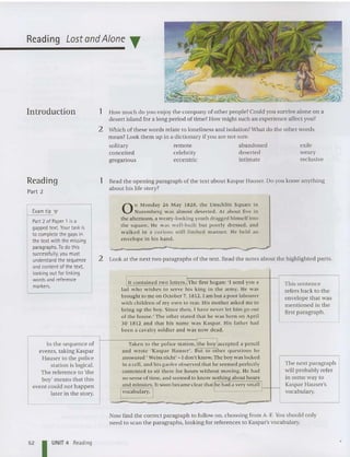Reading Lost andAlone ..
Introduction
Reading
Part 2
Examtip "
Part 2 of Paper 1 isa
gapped text.Your task is
to completethe gapsin
the text with the missing
paragraphs. To dothis
successfully, you must
understand the sequence
and content of the text,
looking out for linking
words and reference
markers.
In the seque nce of
events, taking Kaspa r
Hauser to the police
station is logical.
The reference to 'the
boy' means that this
event could not happen
later in the story.
1 How much do you enjoy the company of other people? Could you survive alone on a
desert island for a long period of tim e? How might such an experience affect you?
2 Which of these words relat e to lon eliness and isolation? What do the other words
mean? Look the m up in a diction ary if you are not sure.
solitary remote abandoned exile
conceited celebrity deserted weary
gregarious eccentric intimate reclusive
1 Read the opening paragraph of the text about Kaspar Hauser. Do you know anything
about his life story?
On Monday 26 May 1828 , the Unsch litt Squ are in
Nuremberg was almost deserted. At about five in
the afternoo n, a weary-lo oking youth dragged himself into
the square. He w as well-bui lt but poorly dressed, and
wa lked in a curious st iff- limbed ma nner. He held an
envelope in his hand .
2 Look at the next two paragraphs of the text. Read the notes about the highlighted pa rts .
III contained two leners.l'The first began: 'I se nd you a This sentence
lad who wish es to se rve his king in the army. He was refers back to the
brought to me on October 7, 1812. Iam but a poor labourer
envelope that was
w ith children of my own to rear. His moth er asked me 10
me ntioned in th e
bring up the boy. Since then, 1 have never let him go out
first paragraph.
of the house: The other stated that he was born on Apri l
30 1812 and that his name was Kaspar. His father had
been a cava lry so ldier and was now dead.
Taken to th e police statio n,[the boy jaccepted a pencil
and wrot e 'Kaspar Hauser'. BUI to oth er qu esti ons he
answered ' Weiss nicht"- I don 't know. The boy was locked
in a cel l. and his gaoler obse rved that he seemed perfectly The next paragraph
contented to sit there for hours without moving. He had will probably refer
no sense of time, and seemed to know noth ing about hours in some way to
and minutes. It soon became clear that/he had a very small l Kaspar Hauser's
Ivocabulary. I vocabulary.
Now find the correct paragraph to follow on, choosing from A-F. You sho uld on ly
need to sca n the paragraphs, looking for referen ces to Kaspar's vocabulary.
52 I UNIT 4 Reading
 