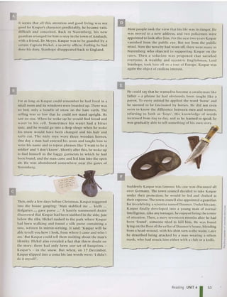 II seems that all this atte nt ion and good liv ing was not
good for Kasp ar 's cha racter; predictabl y, he becam e vain ,
difficult and conce ited. Back in Nuremberg, hi s new
guard ian arran ged for hi m to stay in th e tow n of Ansb ach,
with a friend, Dr Meyer. Kaspar was to be guarded by a
certain Capta in Hickel. a security officer. Feeling he had
don e his duty, Stanhope di sappeared back to England.
Most people took the view that his life was in danger. He
was moved to a new address, and two policemen were
appo inted to look after him . For the next two yea rs Kaspar
vanished from th e public eye. But no t from the public
mind. Now the novelty had worn off. there were man y in
Nuremberg who objected to supporting Kasp ar on the
rat es. -T hen a so lut io n was proposed th at sat is fied
everyone. A w ealth y and eccentric En gli shman, Lord
Stanhope, took him off on a tou r of Europe. Kaspar was
again the object of endless interest.
II
--- Suddenly Kaspar was famo us; his case was di scussed all
over Germany. The town council decided 10 take Kaspar
under their protection ; he would be fed and clothed at
their expense. The town council also appointed a guard ian
for its celebrity, a scie ntist named Daumcr. Under his care,
Kaspar fina lly developed into a yo ung man of normal
intelligence. Like any teenager. he enjoyed bei ng the cen tre
of attention. Then, a me re seventeen months after he had
been 'found', someone tri ed to ki ll him. He was found
lying on the floor of the cella r of Daumer's house, bleeding
from a head-wound, with his shirt torn to the waist. Later
he described being attac ked by a man wearing a silken
mask, who had struc k him eithe r w ith a clu b or a knife.
He could say that he wanted to become a cavalryma n lik e
father - a phrase he had obvious ly been ta ug ht lik e a
parrot. To eve ry anima l he applied th e word ' ho rse' an d
he seemed to be fascin ated by horses. He di d not even
seem to kn ow the differen ce between men and women,
referrin g to both as 'boys', His knowl edge of w ords
increased from day to day, and as he learned 10 speak he
was gradually able to tell something of his own story.
i
:>'
I
1;
i
~
~
•
____----------_-- --......J"
a
_~_-=-'llooo;;;l
For as long as Kasp ar could reme mber he had lived in a
sma ll room and ns wi nd ows were boarded up. There was
no bed, only a bu ndle of stra w on the bare ea rth. The
ceiling wa s so low that he could not stand uprigh t. He
saw no one. When he woke up he would find br ead and
water in his cel l. Sometimes his water had a bitter
taste, and he wou ld go int o a deep sleep; when he woke
his straw wou ld ha ve been changed an d his hair and
nails cu r. The on ly toys were th ree wooden hor ses.
One day a man had entered his room and tau ght him to
write his name and to repeat phrases like 'I want to be a
sold ier' and '1do n't know'. Short ly after this, he woke up
to find himself in th e baggy garments in which he had
bee n found, and the man came and led him into the open
air. He was abandone d somew he re near th e gates of
Nurembe rg.
Then, only a few days before Ch rist mas, Kaspar staggered
into the hou se gaspi ng: 'Man sta bbed me ... k nife ...
Hofgarte n ... gave purse ...' A hastil y su mmo ned d octor
discovered that Kas pa r had been sta bbed in the side, ju st
below the ribs. Hickel rushed to the park w here Kaspar
had been walking and found a silk purse containing a
note, written in m irror-writing. It sa id: ' Kas pa r w ill be
able to tell you ho w I look, from where I came and who I
am: But Kaspar could tell th em nothing abo ut the man's
identity. Hickel also revealed a fact th at threw doubt on
the sto ry : there had only been one se t of footprints -
Kaspar's - in the s no w. But when, on 17 December,
Kaspar slipped int o a coma his last words were: 'I d idn't
do it myself'.
II
Reading UNIT 4
153
 