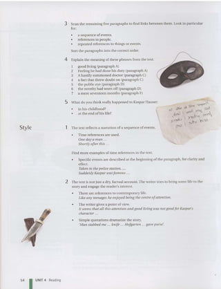 Style
3 Scan the remaining five paragraphs to find links between them. Look in particular
for:
• a se quence of eve nts.
• references to people.
• rep eated referen ces to things or events.
Sort the paragraphs into the correct order.
4 Explain the meaning of these phrases from the text.
I good living (pa ragrap h A)
2 Feeling he had done his duty (pa ragrap h A)
3 A hastily summoned doctor (paragraph C)
4 a fact that threw doubt on (paragraph C)
5 the publi c eye (pa ragraph OJ
6 the novelty had worn off (paragraph OJ
7 a mere seventee n months (pa ragraph FJ
5 What do you think really happened to Kaspar Hauser:
• in his childhoo d?
• at the end of his life?
1 The text reflects a narration of a sequence of events.
• Time references are used.
One day a man .
Shortly after this .
Find more exa mples of time references in the text.
• Specific events are described at the beginning of the paragraph, for clarity and
effect..
Taken to the police station, ...
Suddenly Kaspar wasfamous ...
2 The text is not just a dry, factual account.The writer tries to bring some life to the
story and engage the reader's interest.
• There are references to co ntemporary life.
Like any teenager. he enjoyed being the centre ofattention.
• The writer gives a point ofview.
It seems that all this attention and good living was not good for Kaspar's
character .. .
• Simple quotations dramatize the story.
'Man stabbed me ... knife ... Hofgarten ... gave purse'.
54 I UNIT 4 Reading
 