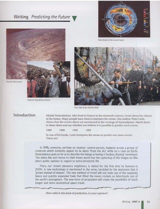 Writing Predicting the Future T
Nelson Mandela is freed
New hole in the ozo ne layer
The Fall of the Berlin Wall
lntroduction Michel Nostradamus, who lived in France in the sixteenth century, wrote about his visions
of the future. Many people have tried to interpret his verses. One aut hor, Peter Lorie,
claims that the events above are mentioned in the writings of Nostradamus. Match them
to these dates and say whether you believe it is po ssible to predict such events.
1989 1990 1992 1995
In on e of his books, Lorie interprets the verses to pred ict two more eve nts.
These are:
In 1998, someone, perhaps an amateur camera-person, happens across a group of
creatures which evidently appear to be aliens 'from the sky' while on a road on Earth.
Nostradamus goesso far as to describe the beings as havinga'broken,limping' movement.
The aliens flee and return to their home world but the capturing of the images on film
alters public opinion in regard to extra-terrestrial life.
Mars, our closest planetary neighbour, is visited for the first time by humans in
2000. A new technology is mentioned in the verse, heralded by the statement that it
'grows instead of lessens'. The new method of travel will not make use of the massively
heavy and quickly expended fuels that lifted the moon rockets so laboriously out of
the earth's atmosphere. The new form of propulsion will create the possibility of much
longer and more economical space travel.
-
-
...
---------------'_
..._,,----------'
How valid is this kind of prediction, in your opinion?
Writing UNIT 4 55
 