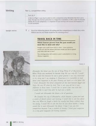 Writing
Samp le entries
Part 2, competition entry
Exam tip"
In Part 2 of Paper 2, you may be asked to write a competition entry
. Remember that thisis not a
letter. The task may mention publication ina magazine or newsletter, oroffer a 'prize' for the best
entries. As in a real competition, it isimportant foryour writing to be unusual and engaging if it
isto be successful.
1 a Read the following pieces of writing an d the competition to which the y refer.
Which one do you think would be the winning entry?
TRAVEL BACK IN TIME
Which famous person from the past would you
most like to meet and why?
Imagine you could travel back in time - what questions
wou ld you ask the person and how would you like to spend
your time with him or her?
The w inning entry wi ll receive a year's subscription to Living
History magazine.
Entry A
Alexander th« Creal was th« son of King Philip II of Macedonia.
When Philip was murdered he became king. He was only 20. I would
like 10 meet him because he was a greal general I am very interested
in his slory and I am sludying il. Sometimes il is incredible 10 read
abou! wha! happened in the past. Hislory can leach lfS alai about life,
I lhin]: Alexander Ihe Creal conquered all the land between Egypl and
India. I-ie was 33 when he died. Thai is no! very old bu! il Ivas
differenl in those limes. I would like 10 spend some lime wilh 1
1iln.
I would like 10 meel him a[ter he had won a bailie.
I would ask Alexander the Creal a 101 of questions.
I-ie founded the cily of Alexandria, which became a qrea! pori and
a centre of Creek culture and learning. I would like 10 ask him about
Ihal cily. When he [ouqh! a bailie he usually had [ewer soldiers than
his enemy. I would like 1
0 ask him hO
lv he Ivon those battles. I really
would like 10 meet Alexander the Creal. I hope I can win Ihis
competition because I am a sludenl of hislory. I Ihink your magazine
is a very good magazine for hislory students.
56 I UNIT 4 Writing
 