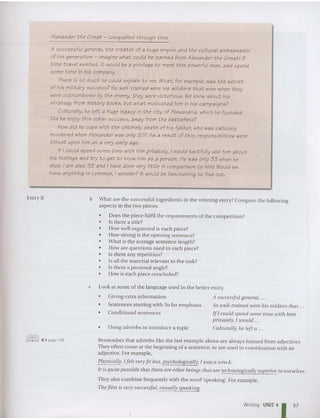 Entry B
Alexander the Great - unequalled through time
A successful general, the creator of a huge empire and the cult ural ambassador
of his generation - imagine what could be learned from Alexander the Great! If
time travel existed, it would be a privilege to meet this powerful man, and spend
some time in his company.
There is so much he could explain to me. What, for example, was the secret
of his military success? So well-trained were his soldiers that even when they
were outnumbered by the enemy, they were victorious. We know about his
strategy from history books, but what motivated him in his campaigns?
Culturally, he left a huge legacy in the city of Alexandria, which he founded.
Did he enjoy this other success, away from the battlefield?
How did he cope with the untimely death of his father, who was callously
murdered when Alexander was only 20? As a result of this, responsibilities were
thrust upon him at a very early age.
If I could spend some time with him privat ely, i would tactfully ask him about
his feelings and try to get to know him as a person. He was only 33 when he
died. I am also 33 and I have done very little in comparison to him! Would we
have anything in common, I wonder? It would be fascinating to find out.
b What are the successful ingredi ents in the winning entry?Compare the followin g
aspects in the two pieces.
• Does the piece fulfil the requireme nts of the co mpetition?
• Is there a title?
• How well o rgani zed is each piece?
• How strong is the opening sentence?
• What is the average sentence length?
• How are questions used in each piece?
• Is there any repeti tion ?
• Is all the mat erial relevant to the task?
• Is there a personal angle?
• How is each piece concluded?
c Look at some of the lan guage used in the better entry.
• Giving extra information
• Sentences starting with So for emphasis
• Conditional sentences
• Using adve rbs to int roduce a topic
A successful general, ...
So well-trained were his soldiers that ...
If I could spend some time tuith him
privately. I WO IIld .
Culturally, he left a .
([ffifiJ 8.1 page 195 Rem ember that adverbs like the last example above are always form ed from adjectives.
They often come at the beginning of a se ntence, or are used in combinatio n with an
adjective. For exa mple.
Physically, I felt very fit bitt, pSycllOlogically, I was a wreck.
It is quite possible that there are other beings that are tecllllOlogically sltperior to ourselves.
They also combine frequently with the word 'speaking', For example,
Thefilm is very successful, visllally speaking.
Writing UNIT4
1 57
 