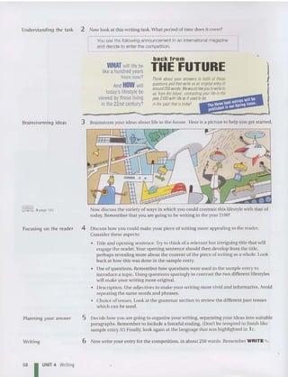 Understanding the task 2 Now look at this writing task. What period of time does it cover?
You see the following announcement in an international magazine
and decide to enter the competition.
WHAT will life be
like a hundred years
from now?
And HOW will
today's lifestylebe
viewed by thoseliving
inthe 22nd century?
back I..om
THE FUTURE
Think about your answers to both of these
questions and then write us an originat entry ot
around250words. W
ew
ouldlike you tow
rite10
us 'from the future', contrasting your life inIhe
year 2100 w
ithlife as it used tobe
inthe 'past' that istoday!
•
Brainstorming ideas
~ 3 page 193
Focusing on the reader
Planning your answer
Writi ng
3 Brainstorm your ideas about life in the future. Here is a picture to help you get started.
Now discu ss the variety of ways in which you could contrast this lifestyle with that of
tod ay. Remember that you are going to be writing in the year 2100!
4 Discus s how you could make your piece of writing more appealing to the reader.
Consider these aspects:
• Title and opening sentence.Try to think of a relevant but intriguing title that will
engage the reader.Youropening sentence should then develop from the title,
perhap s reveali ng more about the content of the piece of writing as a whole. Look
back at how this was done in the sample entry.
• Usc of questions. Remember how questions were used in the sample entry to
introduce a topic. Using quest ions sparingly to con trast the two differen t lifestyles
will make you r writing more original.
• Description. Use adjectives to make your writing more vivid and inform ative. Avoid
repeating the same word s and phrases.
• Choice of tenses. Look at the grammar section to review the different past ten ses
which can be used.
5 Decide how you are going to organize your writing. separating your ideas into suitable
paragraphs. Rem ember to include a forceful ending. (Don't be tempted to finish like
sample entry A!) Finally. look again at the lan guage that was highlighted in 1c.
6 Now write your entry for the competition, in about 250 words. Remember WRITE "' .
58 I UNIT 4 Writing
 