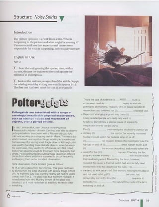 Structure NoisySpirits T
Introduction
The picture opposit e is a 'still' from a film. Wh at is
happening in the picture an d what m ight be causing it?
Ifsomeone told you that supernatural causes were
respon sible for what is happen ing, how would you react?
English in Use
Part 2
[K] Read the text ignoring the spaces, then, with a
partner, discu ss th e argum ents for and against the
existence of poltergeists.
[ll] Look at the last two pa ragraphs of the art icle. Supply
the missing words by writing olle word in spaces 1-15.
The first on e has been don e for yo u as an exam ple,
Poltergeists are associated with a range of
seemingly inexplica ble physic a l occurrences,
such as st ran ge noise s and movement of
objects, over a period of time.
In 1967, William Roll, then Director of the Psychical
Research Foundation of North Carolina, was able to observe
poltergeisteffects associated with a 19-year-old boy, Julio.
Julio wasworking as a shipping clerk in Miami. This was a job
5 which involved, among other things, working in a warehouse
that was used for storing small, fragile objects. Although Julio
was used to handling these delicate objects, when he was in
the warehouse, they used to fly off shelves, and Roll noted
that certain objects would do this much more frequently than
10 others. He experimented by putting those objects in different
places from where levitations appeared to occur frequently,
andkeeping them underconstant observation.
Roll's observation of one incident goes as follows:
At 11.27 am a glass from Tier 2 broke. This glass had been
15 12 inches from the edge of a shelf with several things in front
of it. At that time Julio was working nearby but had no visible
contact with Tier 2. The glass was four feet from his back. It
moved away from him. Nothing in front of the glass was
disturbed, so it must haverisen at least two inches to clear
20 everything.
This is the type of evidence (0) which must be
considered carefully (1)_ ~~_ trying to evaluate
poltergeist phenomena. Probably 95% of cases reported to
researchers are, howeve
r, not (2) a second visit.
25 Reports of strange goings-on may come (3)~ _
lonely, isolated people who reallyonly want (4), ~~
to talk to. Sometimes, a precise cause of apparently
inexplicable events can be found.
For (5) , one investigator studied the claim of an
so old lady (6) the spirit of her recently deceased
husband could switch her bedside lamp on or off
(7) her request. Indeed, the investigator saw the
light go on and off (8) direct human touch, just
(9) the woman described, and mostly when she
35 asked for this (10) happen. Checking the flex,
plug and socket showed (11) that would explain
this bewildering event. Dismantling the lamp, however,
revealed the cause: a thermal switch had accidentally been
incorporated into the circuit near the bulb, (12) _
4() the lampto winkon and off. The woman, missingher husband
and not used to living (13) her own, had
presumably learned to time (14) requests to
coincide (15) the natural time cycle of the lamp
switching on and off.
~ 410 words
Structure UNIT 4
1 59
 