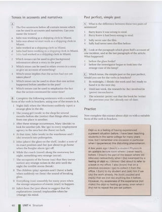 Tenses in accounts and narratives
[K]
1 The five sentences below all contain tenses which
can be used in accounts and nar rati ves. Can you
name the tenses?
a Julio was working as a shipping clerk in Miami.
b Julio was about to' start work as a shipping clerk in
Miami.
c Julio wo rked as a shipping clerk in Miami.
d Julio had been working as a shipping clerk in Miami.
e Iulio had worked as a shipping clerk in Miami.
2 Wh ich tenses can be used to give background
inform ation abo ut a story in the past?
3 Which tense can be used to relate events in a story
or give an account of something?
4 Which tense implies th at the action had not yet
ta ken place?
5 Wh ich tense ca n be used to show th at one action
happened before another in th e past?
6 Wh ich tenses ca n be used to emphasize the fact
that the act ion cont inued for some time?
lliJ Com plete th e following sentences with a suitable
form of th e verb in brackets, using one of the tenses in A.
Night (fall) when th e Morrisons suddenly (spot) a
stra nge glow in the sky.
2 The young girl (work) in the shop for several
months before she (notice) that things often (m ove)
from one place to another.
3 After these strange occurrences, Mary (decide) to
look for another job. She (go) to every em ployment
agency in th e area but she (have) no luck.
4 At th at time, Julio (work) in the warehous e and I
(do) research into poltergeists.
5 John (place) the glass on th e shelf, (make) a note of
its exact po sition and (be) just about to go home
whe n th e burglar alarm (go) off.
6 Wh ile th e coach (travel) along the motorway last
night, something very st range (occur).
7 The occupants of th e house (say) th at th ey (never
notice) any strange noises in the attic until the
night th e terrible storm (brea k).
8 The children (play) up stairs and I (have) a bath
whe n sudde nly we (hear) the sound of breaking
glass.
9 Everything (run) smoot hly for many years when
the strange sequence of events (start) to happen.
10 Julio's bo ss (be) just about to sugges t that the
explanations (sound) implausible when he
(change) his mind.
Past perfect, simple past
[K] What is th e difference between these two pairs of
sentences?
1 Barry knew it was wrong to steal.
2 Barry knew it had been wrong to steal.
3 Sally never saw the film.
4 Sally had never seen the film before .
lliJ Look at the paragraph which gives Roll's account of
one incident, and at th e last paragraph of the article.
What happened:
I before the glass broke?
2 before the investi gator began to look in to the
strange case of the lamp?
@] Which tense, th e simple past or the past perfect,
would you use for th e verbs in brackets?
I By midnight, I (finish) th e work and (be) ready to
hand it in the next da y.
2 Until last week, the research he (be) involved in
(prove) inconclusive.
3 The sc ientist (point) out th at th e book he (write)
the previous year (be) alread y out-of-date.
Practice
Now complet e thi s extract about deja Vll with a su itable
form of the verb in brackets.
Deja vu is a feeling of having experienced
a present situation before . I have been teaching
students in the same college for many years
now, but I remember one occasion in particular
when I (experience) this disturbing phenomenon.
A few years ago I (teach) a student Physics in
an upstairs lecture room where I (never teach)
before . I (reach) the part of the lesson where we
(discuss) radioactivity when I (be) swamped by a
feeling of deja vu. I (know) I (be) about to refer to
a book in my office . I also (know) that on a
previous occasion I (go) to collect it from the
office . I (turn) to my student and (ask) him if we
(do) the work already. He (look) puzzled and
(reply)that we (not do) anything like it before.
However, my awareness of the experience (not
make) the deje-vu feeling go away, even when I
(try) not to repeat the pre-set pattern.
60 I UNIT 4 Structure
 
