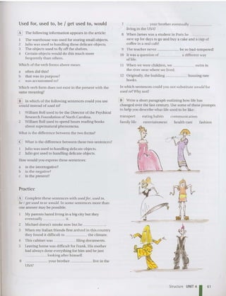 Used for, used to, be I get used to, would
[i9 The Following information appears in the article:
I The wareh ou se was used for storing sma ll ob jects.
2 Julio was used to handling these delicate objects.
3 The ob jects used to fly off the shelves.
4 Certai n objects would do this mu ch more
Frequently than others.
Which of the verb Forms above mean:
a often did this?
b that was its purpose?
c was accustomed to?
Which verb form does not exist in the prese nt with the
same mean ing?
7 your broth er eventually _
living in th e USA?
8 When James was a student in Paris he _
save up Fordays to go an d buy a cake and a cup of
coffee in a real cafe!
9 The teach er never be so bad- tempered!
10 It was a question of a different way
of life.
11 When we were children. we swim in
the river near where we lived.
12 Originally, the building housing rare
books.
In which sente nces co uld you not substitute would for
used to? Why not?
[j!] Write a short paragraph outlining how life has
cha nged over the last centu ry. Use some of tbese prompts
to help you describe what life used to be like:
JD In which of th e following sentences could you use
would instead of used to?
William Hall used to be the Director of the Psychical
Research Foundation of North Carolina.
2 William Hall used to spend hours reading books
about superna tural phenomena.
What is the differe nce between th e two Forms?
@] Wha t is the difference between these two se ntences?
I Julio was used to handling delicate objects.
2 Julio got used to handling de licate objects.
How wo uld y Oll express these sentences:
a in the interrogative?
b in the negat ive?
c in the present?
transport
F
amily liFe
eating habits co mmunicat io n
entertainment health care fash ion
~
0
....'J(C(."":: ":..
..... <f
/'
I
"
.... '-
Practice
~ Complete these se ntences with used for. used to.
be I get used to or toould. In some se ntences more than
one answer may be possible.
My paren ts hated living in a big city but they
eve ntually it.
2 Michael doesn't smoke now but he _
3 When my Italian friends first arrived in this country
they Found it difficult to the clim at e.
4 This cabine t was filing do cuments.
5 Leaving home was difficult F
or Frank. His mother
had always done everything for him and he just
_____ looking afte r himself.
6 your brother live in the
USA?
Structure UNIT 4
1 61
 