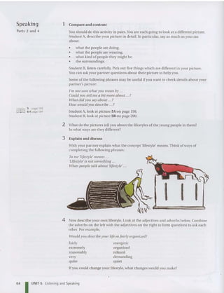 Speaking
Parts 2 and 4
3 page 193
6.4 page 194
1 Com pare and contrast
You should do this activity in pairs. You are each goi ng to look at a different pictu re.
Stu de nt A, describe your picture in detail. In particular, say as much as you ca n
abo ut:
• what th e people are doi ng.
• what th e people are wearing.
• what kind of people th ey might be.
• the surroundings.
Student B, listen carefully. Pick out five things which are different in your picture.
You can as k your partner qu estions about th eir picture to help you.
Some of th e following phrases may be useful if you want to check detai ls abo ut your
partner's picture:
I'm not sure what you mean by ...
Could yOll tell me a bit more about ... ?
Wlw t did yOIi say about ?
How would yOll describe ?
Student A, look at picture 5A on page 198.
Student B, look at picture 58 on pa ge 200.
2 What do the pictures tell you about the lifestyles of the young pe ople in them?
In what ways are th ey different?
3 Expl ain and discuss
With your par tner explain what th e concept 'lifestyle' means.Think of ways of
co mpleting th e followin g phrases:
To me 'lifestyle' means .. .
'Lifestyle' is not something ...
Wilen people talk about 'lifestyle' ...
I I I
4 Now describe your own lifestyle. Look at the adjec tives and adverbs below. Combine
the adverbs on the left with th e adj ectives on th e right to form qu estions to ask each
other. Por example,
would yOIi describe YOllr life as fairly organized?
fairly
extremely
reasonably
very
quite
energetic
organized
rela xed
demanding
quiet
64
!f you could change your lifestyle, what cha nges would you make?
I UNIT 5 Listening and Speaking
 
