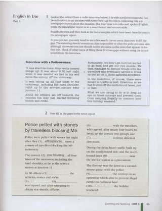English In Use
Part 5
1 Look at the extract from a radio interview be low. It is with a policewoman who has
been involved in an incident with some New Age travellers. Following this is a
newspaper report abou t the incident. The interview is in informai, spoken English,
while the newspaper report is in a more formal and writt en style,
Read both texts and then iook at the two examples which have been done for you in
the newspaper report.
As you can see, you only need to use a few words (never more than two) to fill the
gap. The meaning should remain as close as possible to what the policewoma n said,
although the words you use should not be the same as the ones that appear in the
first text. Think of other ways of filling these first two gaps without using the actual
words from the interview.
Interview with a Policewoman
'It was absolute chaos, they really messed
things up! It was about 8.30 last night
when it was decided we had to try and
move the convoy off the motorway.
5 It was taking up all four lanes of the
motorway, including the har d shoulder,
right up to the ser v ice stat ion n ear
junction I 1.
About 50 officers set off towards th e
'0 vehicles but they just started throwing
stones and rocks.
Fortunately , we didn't get hurt but we had
to go back and get our riot shields, We
then managed to discuss things with the
15 travellers who eventually agreed to break
up and go off in three different directions.
In the meantime, of course, there were
delays to traffic in both directions so we
had to shut off the north-bound lanes, just
20 in case.
What we are trying to do is to keep an
eye on these convoy s and prevent them
from camping illegally on common land
this holiday weekend.'
2 Now fill in the gaps in the news report.
Police pelted with stones
by travellers blocking M5
Police were pelted w ith stones last night
after they (I) attempted to move a
convoy of travellers blocking the M5
motorway,
The convoy (2) was blocking all four
lanes of the motorway, including the
hard shoulder, as far as the service
station at junction II .
As 50 officers (3) the
vehicles, stones and rocks
(4 ) . (5) _
was injured, and after retreating to
obtain riot shields, officers
(6) wi th the travellers,
who agreed, after nearly four hours, to
break up the convoy into gro ups and
(7) in three different
directions.
During the delay, heavy traffic built up
on the so uth-ho und side, and the north-
bound lanes (8) near
the service station as a precaution.
The flare-up was the latest in a cat-and-
mouse game, with the police
(9) the convoys in an
operation which aims to p revent illegal
camps on common land
(10) the holiday
weekend.
Listening and Speaking UNIT 5
165
 