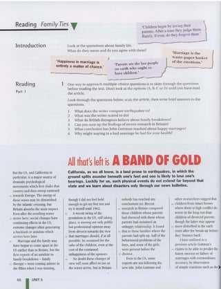 Reading Family Ties T 'Children begin by loving their
parents. After a time they judge the~.
Rarely, if ever, do they forgive them .
Look at the quotations about fam ily life,
What do they mean and do you agree with them?
lntroduction
' Happiness in marriage is
entirely a matter of chance.'
,
'Parents are the last people
on earth who ought to
have children.'
"I
lmTiage is the
wasle-paper basket
of the crnoliolls.'
Reading
Part 3
lOne way to approach mu ltiple-choice qu estions is to skim through the qu estions
before reading the text. Don't look at the options (A, B, C or D) until you have read
the article.
Look through the qu estions below, scan the article, then write brief answers to the
questions.
I What does the writer compare ea rthquakes to?
2 What was th e writer scared to do?
3 What do British therapists believe about family breakd own?
4 Can you sum lip the find ings of recent research in Britain?
5 What conclusion has Iohn Gottman reached about happy marriages?
6 Why might staying in a bad marriage be bad for your health?
All that's left is ABAND OF GOLD
California, as we all know, is a land prone to earthquakes, in which the
ground splits asunder beneath one's feet and one is likely to lose one's
bearings. Luckily for us, such physical events do not extend far beyond that
state and we learn about disasters only through our news bulletins.
lIutthe US, and California in
particular,is a majorsource of
dramaticpsychological
movement"! which first shake that
countryand then sweep eastward
10 towards Europe. Theenergy of
these waves may be diminished
bytheAtlantic crossing, but
Britain absorbs the mainimpact.
Even afterthe resultingwaves
15 arrivehere, social changes have
continuingeffects in the US,
extremechanges often generating
a backlashor antidotewhich
arriveshere later.
20 Marriage and the family may
havebegun to come apart in the
US earlier than in IIritain, butthe
first reports of an antidoteto
family bre-akdown - family
25 therapy- werecomingashore in
the fifties when I was training,
though Idid notfeci bold
enough to get myfeet wet and
tryit my
selfuntil 1962.
30 Arecentswing ofthe
pendulumin the US, stilltaking
place, is moving not only public
but professional opinion away
from divorce towards the view
35 that marriages should, ifat all
possible, be sustained for the
sake of the children, even at the
costof the continued
unhappiness of the spouses.
" No doubt these changes of
view willsoon affect us too as
the wavesarrive, hut in Britain
nohodyhas re-ached any
conclusions yet. Recent
45 research in Britain compared
those children whose parents
had divorced with those whose
parents had sustained an
unhappyreiationship. It fonnd
50 that in those families where the
parents had split np, halfof the
behavioural problems ofthe
boys, and some of the girls,
were present before the
55 divorce.
Even in the US, some
experts are not following the
newtide.John Gottman and
other researchers suggest that
60 children from intact homes
where there is high conflict do
worse in the long run than
children ofdivorced parents,
though the lattermayappear
65 more disturbed in the early
years afterthe break-up hefore
they'bounce hack'.
I have outlined in a
previous articleGottman's
rc claimsto he able to predict the
future successor failure of
marriages with extraordinary
accuracy, byobservation
ofsimple reactions such as the)t
66 I UNIT 5
 