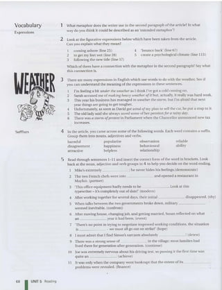 4 'bounce back' (line 67)
5 create a psychological climate (line 113)
reliable
ability
Vocabulary
Expressions
Suffixes
1 What metaphor does the writer use in the second paragraph of the article? In what
way do you think it could be described as an 'extended metaphor?
2 Look at the figurative expressions below which have been taken from the article.
Can you explain what they mean?
1 coming ashore (line 25)
2 to get my feet wet (line 28)
3 following the new tide (line 57)
Which of them have a connection with the metaphor in the second paragraph? Say what
this connection is.
3 There are many express ions in English which use words to do with the weather. See if
you can understand the meaning of the expressions in these sentences.
1 I'm feeling a bit under the weather as I think I've got a cold coming on.
2 Sarah accused me of making heavy weather a/it bu t, actually, it really was hard wo rk.
3 This yea r his bu siness has man aged to weather the storm, but I'm afraid that next
yea r things are going to get tougher.
4 Unfortunately, as soon as David got wind a/my plan to sell the car, he put a stop to it.
5 The old lad y said she always saved some of her pen sion/ or a rainy day.
6 There was a storm a/protest in Parliament whe n the Chancellorannounced new tax
increases.
4 In the article, you ca me across so me of the following words. Each word contains a suffix.
Group them into nouns, adjec tives and verbs.
harmful popularize observation
disagreement happiness behavioural
attractive helpless relationship
5 Read through sentences 1-11 and insert the correct form of the word in brackets. Look
back at the no un, adjective and verb groups in 4 to help you decide on the word ending.
Mike's extremely ; he never hides his feelings.(demonstrate)
2 The two Frenc h chefs went into an d opened a restaurant in
Mayfair. (pa rtne r)
3 'This office equipment ba dly need s to be . Look at th is
typewriter - it's completely out of date!' (mode rn)
4 After working together for several days, their initial disappeared . (shy)
5 When talks between the two governments broke down, milit ary _
seemed inevitable. (confront)
6 After moving house, changing job, and getting married, Susan rellected on what
an year it had been. (event)
7 'There's no point in trying to negotiate improved working conditions, the situation
is we must all go out on strike!' (hope)
8 I must admit that I find Simon's sa rcasm abso lutely ! (de tes t)
9 There was a strong sense of in the village ; mo st families had
lived there for generation after generation. (continue)
10 Joe was extremely nervous about his driving test, so passing it th e first time was
qui te an . (achieve)
11 It was only whe n the compa ny went bankrupt that the extent of its _
problems were revealed . (fina nce)
68 I UNIT 5 Reading
 