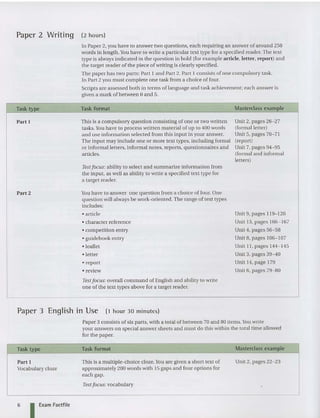 Paper 2 Writing (2 hours)
In Paper 2, you have to answer two questions. each requiring an answer of around 250
words in length .Y
ou have to writ e a particular text type for a specified reader. The text
type is always indicated in the question in bold (for example article, letter, report) and
the target reader of the piece of writing is clearly specified.
The paper has two parts: Part I and Part 2. Part I consists of one compulsory task.
In Part 2 you must complete one task from a choice offour.
Scripts are assessed both in terms of lan guage and task achievement; each answer is
given a mark of between 0 and 5.
Part I
Part 2
Task format
This is a compulsory question consisting of one or two written
tasks. You have to process written material of up to 400 words
and use information se lec ted from this input in your answer.
The input may include one or more text types, including formal
or informal letters, informal notes, reports, question naires and
articles.
Test focus: ability to select and summarize information from
the input, as well as ability to write a specified text type for
a ta rget reader.
You have to answer one question from a choice of four. One
question will always be work-ori ented. The range of text types
includes:
• article
• character reference
• competition entry
• guidebook entry
• leaflet
• letter
• report
• review
Testfocus: overall command of English and ability to write
one of the text types above for a target reader.
Masterclass examRle
Unit 2, pages 26-27
(formal letter)
Unit 5, pages 70-71
(repor t)
Unit 7, pages 94-95
(formal and informal
letters)
Unit 9, pages 119-1 20
Unit 13, pages 166- 167
Unit 4, pages 56-58
Unit 8, pages 106-1 07
Unit II, pages 144-145
Unit 3, pages 39-40
Unit 14,page 179
Unit 6, pages 79-80
Paper 3 English in Use (1 hour 30 minutes)
Paper S cons ists of six parts, with a total of between 70 an d 80 items.You writ e
your answers on special answer sheets and must do this within the total time allowed
for the paper.
Task type
Part I
Vocabulary cloze
Task format
This is a multiple-choice cloze. You are given a short text of
approximately 200 words with 15 gaps and four op tions for
each gap.
Test focus: vocabulary
Masterclass example
Unit 2, pages 22-23
6 I Exam Factfile
 