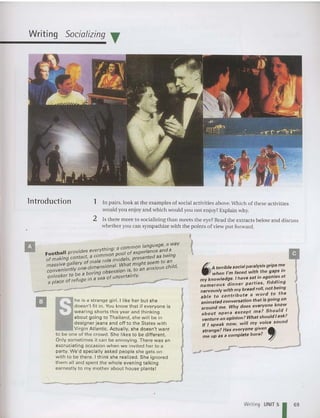 Writing Socializing T
lntroduction 1 In pairs, look at the examples of social activities above,Which of these activities
would you enjoy and which would you not en joy? Explain why.
2 Is there more to socializing than meets the eye? Read the extracts below and discuss
whether you can sympathize with the points of view put forward .
,
{
/l, A terrible social paralysis grips m.e
_ when I'm faced with the ga~s 10
my knowledge. I have sat in agome~ at
numerous dinner parties, fidd"!'9
nervously with my bread roll, not be;~~
able to contribute a wo~d t?
animated conversation that IS gomg on
d me Why does everyone know
aroun . Id I
about opera except me? Shou
venture an opinion? What sh~uldI ask~
If I speak noW, will my.VOice soun
strange? Has everyone gIven .-
me up as a complete bore? ~
.-I-.--r--------
-
he is a strange girl. I like her but she
doesn 't fit in. You know that if everyone is
wearing shorts this year and thinking
abo ut going to Thailand, she will be in
designer jeans and off to the States with
Virgin Atlantic . Actually, she doesn't want
to be one of the crowd. She likes to be different .
Only sometimes it can be annoying. There was an
excruciating occasion when we invited her to a
party. We'd specia lly asked people she gets on
with to be there . I think she realized. She ignored
them all and spent the whole even ing talking
earnestly to my mother abou t house plants!
. . a common language, a way
Football provides everythl~~' pool of experience and a
of making contact, a comm
l
models pres ented as bell1g
massive gallery of male rc ~al Wha; might seem to a;'ld
conveniently one~dJrr:enSo'~ses~ion is, to an anxIOus C I ,
t be a bOring . r
onlooke r a . a of uncertall1 y. .._-__~
a place of refuge In a S8 ,
-
II
Writ ing UNIT 5
1 69
 