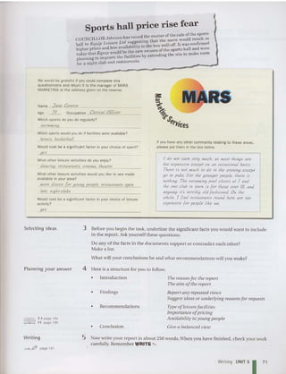 Sports hall price rise fear
. d h matter of the sale of the sports
COUNCILLOR Johnson has raise .t eth t th e move would result in
hall to Equip Leisure Ltd, su~~es~l:rhe 1:85 well-off. It was confirmed
higher prices and less availability ofthe sports hall and were
. Id b the new owners
today that Equ ip wall fe iliti by extending the site to mak e room
planning to improve the aCI rtte s
for a night club and restaurants.
We would be grateful if you could complete this
Questionnai re and retu rn it to the manager of MARS
MARKETING at the address given on the reverse.
Name .lane COI1YO/1
Age ~ Occupa tion Clerical O((;cer
Which sports do you do regularly?
swi111mil1g
Which sports would you do if facilities were available?
tennis, baskelball
Would cost be a significant factor in your choice of sport?
yes
What ot her leisure activi ties do you enjoy?
dancing, restaurants. cinema, theatre
What other leisure activ ities would you like to see made
available in your area?
1110re discos (or young people, restaurants open
late, nighl-clubs
Would cost be a significant factor in your choice of leisu re
activity?
yes
If you have any other comments relating to these areas ,
please put them in the box below.
I do 1101 earn lIety much. so 1110s1 Ihings are
100 expensive excepl on an occasional basis.
There is not much 10 do in th« evening excep!
go 10 pubs. For Ihe YOlmgu people, there is
nolhing. The swil11l11ing pool closes at 7 and
Ihe one club in lawn is for those over 18, and
anyway it's lerfibly old-(asliioned On Ihe
whole, I find restaurants round here are 100
expensive for people like me.
Selecting ideas
Planning your answer
3 Before you begin th e task, underline the significant fact s you would want to include
in the report. Ask yourself these qu estions:
Do any of the facts in the documents support or contradict each other?
Make a list.
What will your conclusions be and what recommendations will you make?
4 Here is a str ucture for you to follow.
7.1 page 194
11 page 195
•
•
•
•
Introduction
Findings
Recommendations
Conclusion
The reasoll for the report
The aim of the report
Report allY repeated views
Suggest ideas or underlying reasons for requests
Type ofleisurefacilities
Importance of pricing
Availability to youllg people
Give a balanced view
Writing
~Iif!# page 19 1
5 Now write your report in about 250 words.When you have finished , check your work
ca refully. Remember ')tRITE "" .
Writing UNIT5
171
 