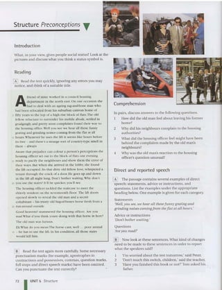 Structure Preconceptions ~
Introduction
What, in your view, gives people social status? Look at the
pictures and discuss what you think a status symbol is.
Reading
o Head the text qui ckly, ignoring any errors you may
noti ce, and think of a suitable title.
A
friend of mine worked in a council housing
department in the north east. On one occasion she
had to deal with an ageing rag-and-bone man who
had been relocated fro m his suburban caravan home of
5 fifty rears to the top Of ;1 high rise block of flats .The old
fellow reluctant to surrender his mobile abode, settled in
grudgingly, ami pretty soon complaints found their w ay to
the housing office.Vell yOll sec we hear all these funny
grating and grinding noises coming from th e flat at all
10 ho urs.Whe never he uses the lift it seems like hours before
its free - and there's a strange so rt of country-type sme ll in
there - always
Aware that prejudice can colour a person's perceptions the
housing officer set out to the block of flats one evening
15 ready to pacify the neighbours and show them the error of
their ways. But when she arrived in the lobby, she found
the lift occ upied. Jts that dirty old fellow love, whispered a
tenant through the c rac k of a door. He goes up ;1I1d do wn
in the lift all night long. Don't bo ther waiting.Wh r don't
20 you use the stairs? It'll be quicker, you 'll see
111e housing officer tackled the staircase to meet th e
elderly res ident on the seventeenth floor. The lift doors
opened slowly to reveal the old man an d a Secret
cohabitant - his trusty old hag-of-bones horse fresh from a
25 run-around outside,
Good heavens! stammered the housing office r. Are you
mad What d'you th ink youre doing wi th th at horse in here?
The old man was furious,
Eh What do you mean The horse cant, well " , poor ani ma l
30 - he has to use the lift. In his condition, all those stairs
would kill him.
@] Read the text aga in more carefully. Some necessary
punctuation marks (for example, apostrophes in
contrac tions and possessives, commas, question marks,
full stops and direct speech ma rks) have been omitted.
Can you punc tuate the text correctly?
Comprehension
In pairs, discuss answers to the following questions.
I How did the old man feel about leaving his form er
home?
2 Why did his neighbours complain to the housing
authorities?
3 Wha t did the housing officer feel might have been
behind the complaints made by the old man's
neighb ours?
4 Why was the old man's reaction to the housin g
officer's question unusual?
Direct and reported speech
o The passage contains several examples of direct
speech: statements, advice or instructions, and
questions. List the examples under the appropriate
heading below. One example is given for each category.
Statements
'Well,yOIl see, we hear all these funny grating and
grinding noises coming from the flat at all hours,'
Advice or instruc tions
'Don't bother waiting.'
Questions
/lrey OIl mad?'
@] Now look at these sentences. What kind of cha nges
need to be made to these sentences in orde r to report
what the speakers said?
I 'I'm worried about the test tomorrow,' said Peter.
2 'Don't touch this switch, children: said the teacher.
3 'Have you finished this book or not?' Tom asked his.
father.
72 I UNIT 5 Structure
 
