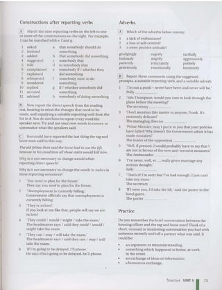 Practice
Adverbs
Do you remember the brief conversation between the
housing officer and the rag and bone mall?Think of a
short. unusual or interesting co nversatio n you had with
someone recently and tell a partn er what was said. It
could be:
o Wbich of the adverbs below convey:
I a lack of enthusiasm?
2 a loss of self-co ntrol ?
3 a more positive attitude?
tactfully
aggressively
politely
hesitantly
eagerly
angrily
reluctantly
emotionally
an argument or misunderstanding.
something which hap pened at home, at work,
in the street.
an exchange of ideas or information .
a humorous exchange.
grudgingly
furiously
patiently
generously
•
•
•
•
[[] Report these comments using the suggested
pro mpts, a suitable report ing verb, and a suitable adverb.
'I'm not a punk - never have been and never will be.'
Polly _
2 'Mrs Thompson , would you care to look through the
plans before the mee ting?'
The secretary ~~
3 'Don't men tion this matter to anyone, Frank. It's
extremely delicate!'
The managing director _
4 'Prime Minister, may I put it to you that your policies
have failed!Why doe sn't the Government admit it has
made mistakes?'
The leader of the op position _
5 'Well, if pressed, I would probably have to say that I
am not in favo ur of the new anti-terrorist measures:
The Ambassador _
6 'I've never, well, er. .., really given marriage any
se rious though t.'
Sally _
7 'That's it! I'm sorry but I've had enough. I just can't
take any more.'
The secretary _
8 'If! were you, I'd take the lift: said the porter to the
hotel guest.
The porter __~__
Why is it not necessary to change would when
reporting direct speech?
Vhy is it not necessary to change the words in italics in
these reporting sentences?
'You need to plan for the future.'
They say you need to plan for the future.
2 'Unemployment is currently falling.'
Govern ment officials say that unemployment is
currently falling.
3 'They're in love!'
Ifyou look at me like that, people will say we are
in love!
4 'They could / would / might / take the exam.'
The headmaster says / said they could / uiould /
might take the exam.
5 'They can / may / will take the exam.'
The headmaster says / said they Gall / may / will
take the exam.
6 'If I'm going to be delayed, I'll phone.'
He says if he s going to be delayed , he 'll phone.
Constructions after reporting verbs
W Now report the direct speech from the reading
text, bearing in mind the changes that need to be
made, and supplying a suitable reporting verb from the
list in A.You do not have to report every word the
speaker says.Try and use your own words to convey or
summarize wha t the speakers said.
[g You could have reported the last thing the rag and
bone man said in this way:
The old fellow then said the horse had to lise the lift,
because in his condition all those stairs would kill him .
6 Match the nine reporting verbs on the left to one
or more of the co nstructions on the right. For exa mple,
1can be matched with e, f and g.
1 asked a that somebody should do
2 insisted some thing
3 added b that somebody did something
4 suggested c some hody that
5 told d to somebody that
6 complained e somebody if / whether they
7 explained did something
8 whispered f somebody (not) to do
9 wondered something
10 replied g if! whether somebody did
II accused something
12 advised h somebody of doi ng something
Structure UNIT 51 73
 