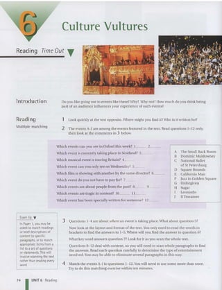 Culture Vultures
Reading Time Out T
lntroduction
Reading
Multiple matching
Do you like going out to events like these?Why? Why not? How much do you think being
part of an audience influ ences your experience of such events?
1 Look qui ckly at the text opposite. Where might you find it?Who is it written for?
2 The events A-J are among the events featured in the text. Read questions 1-1 2 only,
then look at the comments in 3 beiow.
Which events can you see in Oxford thi s week? 1 2 _
Which event is currently taking place in Scotland? 3 _
Which musical event is touring Britain? 4 _
Which event can you only see on Wednesday? 5 _
Which film is showing with another by the same di rector? 6 _
Which event do you not have to pay for? 7 _
Which events are about people from the past? 8 9 _
Which events are tragic in content? 10 11 _
Which event ha s been specially written for someone? 12 _
A The Small Back Room
B Dominic Muldowney
C National Ballet
of St Petersburg
D Squa re Rounds
E Californ ia Man
F Jazz in Golden Square
G Unforgiven
H Sugar
I Leonardo
J IITrovatore
Exam tip T
In Paper 1,you maybe
asked to match headings
or briefdescriptions of
content to specific
paragraphs, orto match
appropriate items from a
list to a set of questions
orstatements. This will
involve scanning thetext
rather than reading every
word.
3 Questions 1- 4 are about uihere an event is taking place. What about question 5?
Now look at the layout and format ofthe text. You only need to read the words in
brackets to find tbe an swers to 1- 5.Where will you find tbe an swer to question 6?
What key word an swers question 7? Look for it as you scan tbe wbole text.
Questions 8-1 2 deal with content, so you will need to scan whole paragraphs to find
the an swers. Read each qu estion carefully to determine the type of entertainme nt
involved .You may be able to eliminate several paragraphs in this way.
4 Match the events A-) to qu estions 1-12. You will need to use so me more than on ce.
Try to do this matching exercise within ten minutes.
74 I UNIT 6 Reading
 