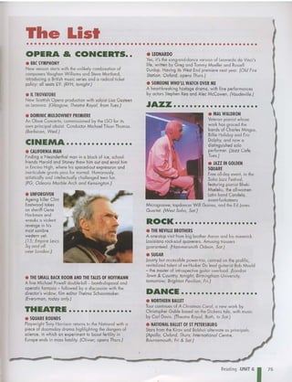 The List
• • • • • • • • • • • • • • • • • • • • • • • • • • • • • • • • • • • • • • • • • • • • • • • • • • • • • • • • • •
OPERA & CONCERTS••
• BBC SYMPHONY
New season starts with the unlikely combination of
composers V
aughan Williamsand Steve Mortland,
lntrodocing a British music series and a rad ical ticket
policy: all seats £9. (RFH, tonight.)
• IL TROVATORE
New Scottish Opera production with soloistLisa Gosleen
as Leonora. (Glasgow, Theatre Royal, from Tues.)
• LEONARDO
Yes, it's the song-and-da nce version of Leonardo da Vinci's
life, written by Greg and T
ommy M ueller and Russell
Dunlop. Having its West End premiere nexl year. (Old Fire
Station, Oxford, opens Thurs.)
• SOMEONE WHO'LL WATCH OVER ME
A heart-breaking hostage drama, with fine performances
by aclors Stephen Reo and Alec McCowen. (Vaudeville.)
JI~~ •••••••••••••••••••••
ROCK •••••••••••••••••••••
DANCE .........•.•.....••
• NORTHERN BALLET
T
our continue s of A Christmas Carol, a new work by
Chr istopher Gable bosed on the Dickens tole, wi th music
by Carl Davis. (Theatre Royal, Bath, to Sat.}
• NATIONAL BALLET OF S
f PETERSBURG
Stars from the Kirov and Bolshoi alternate as principals.
(Apollo, Oxford, Thurs; International Centre,
Baurnemauth, Fri & Sat.)
• MAL WALDRON
Veteran pianist w hose
work has graced the
bonds of Charles Mingus,
Billie Holiday and Eric
Dolphy, and now a
distinguished solo
performer. (Jazz Ca fe,
Tues.)
• JAZZ IN GOLDEN
SQUARE
Free ell-dey event, in the
Soho Jazz Festival,
featuring pianist Bheki
Mseleku, the all-women
Latin bond Candela,
avant-funkateers
Microgroove, tapdancer Will Gaines, and the Ed Jones
Quartet. (West Saha, Sat.)
• THE NEVILLE BROTHERS
A one-stop visit from big brother Aaron and his maveric k
louisiana rock-soul quaverers. Amusing trousers
guaranteed. (Hammersmith Odean, Sat.)
• SUGAR
Jaunty but accessible power-trio, centred on the prolific,
revitalized talent ofex-Husker Du lead guitarist Bob Mould
- the master of introspective guitar overload. (london
T
own & Co untry, tonight; Birmingham University,
tomo rrow; Brighton Pavilion, Fri.)
• DOMINIC MULDOWNEY PREMIERE
An Oboe Concerto, commissioned by the LSO for its
own principal oboist. Conductor Michael Tilson Thomas.
(Barbican, Wed.)
CiNEMA ••••••••••••••••
• CALIFORNIA MAN
Finding a Neanderthal man in a block of ice, school-
friends Harold and Stoney thaw him out and enrol him
in Encino High , w here his spaced-out expression and
inarticulate grunts pass for normal. Humorously,
ortisticolly and intellectually challe nged teen fun.
(PG; Odeans Marble Arch and Kensington.)
• UNFORGIVEN
Ageing killer Clint
Eastwood takes
on sheriff Gene
Hackman and
wreaks a violent
revenge in his
most sombre
western yet.
(/5; Empire L
eics
Sq and all
over L
andon.)
• THE SMALL BACK ROOM AND THE TALES OF HOFFMANN
A fine Michael Powell dou ble-bill - bomb-disposcl and
opera tic fantasia - followed by a discussion wi th the
director's widow, film editor Thelma Schoon maker.
(Everyman, today only.)
THEATRE ••••••••••••••••
• SQUARE ROUNDS
Playwright T
ony Harr ison returns to the National wi th a
piece of doomsday drama highlighting the dan gers of
science, in which an experiment to boost fertility in
Europe ends in mass fatality. (Olivier, opens Thurs.)
Reading ·UNIT 6
175
 