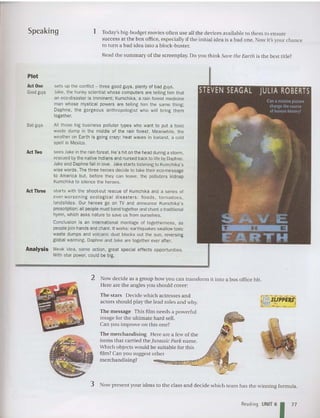Speaking 1 Today's big-budget movies often use all the devices available to them to en sure
success at the box office. especially if th e init ial idea is a bad one. Now it's your chance
to turn a bad idea into a hlock-buster.
Read the summary of the screenplay. Do you think Save the Earth is the best title?
Plot
sets up the conflict - three good guys. plenty of bad guys.
Jake, the hunky scientist whose computers are telling him that
an eeo-disaster is imminent; Kumchika, a rain forest medicine
man whose mystical powers are telling him the same thing;
Daphne. the gorgeous anthropo logist who will bring them
together.
All those big business polluter types who want to put a toxic
waste dump in the middle of the rain forest. Meanwhile. the
weather on Earth is going crazy: heat waves in Iceland, a cold
spell in Mexico.
seesJakeinthe rain forest. He's hit onthe head duringa storm,
rescued bythe nativeIndians and nursed backto life byDaphne.
Jakeand Daphne fallinlove. Jake starts listening to Kumchika's
wise words. Thethree heroes decide to take theireco-message
to America but. before they can leave. the polluters kidnap
Kumchika to silence the heroes.
B
adguys
ActOne
Goodguys
starts with the shoot-out rescue of Kumchika and a series of
ever-worse ning ecological disaster s: floods, torna does ,
landslides. Our heroes go on TV and announce Kumchika's
prescription: all people must bandtogether and chant a traditional
hymn, which asks nature to save us from ourselves.
Conclusion is an international montage of togetherness, as
people join hands and chant. It works: earthquakes swallowtoxic
waste dumps and volcanic dust blocks out the sun, reversing
global warming. Daphne and Jake are together ever after.
Analysis Weak idea. some action. great special effects opportunities.
With star power. could be big.
A
ctTwo
ActThree
2 Now decide as a gro up how you can transform it into a box office hit.
Here are the angles you should cover:
The stars Decid e which ac tresses and
ac tors should play the lead roles and why.
Th e message This film needs a powerful
image for the ult imate hard sell.
Can you improve on this one?
The merchandising Here are a few of the
it ems th at carried the]llrassic Park name.
Which ob jects would be suita ble for thi s
film? Can you suggest other
merch andising?
3 Now present your ideas to the class and decide which team has the winning form ula.
Reading UNIT 6
1 77
 