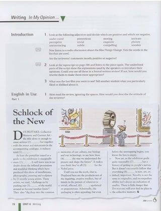 Writing In MyOpinion ... T
lntroduction 1 Look at th e following adjecti ves and decide which are po siti ve and which are negative.
under-rated
perceptive
unconvincing
pretentiou s
tr ivial
subtle
moving
exquisite
compelling
int ricate
pho ney
wo ode n
~ OCX:i~ Now listen to a rad io discu ssion abo ut the film Things Change.Tick the words in the
list that are used.
Are the reviewers' comments mostly po sitive or negative?
!,=I 2 Look at the tapescript on page 206 and listen to the piece again. The underlined
parts of th e script show th e expressions used by th e speakers to introduce th eir
opinions. Could you use all th ese in a formal written review? If not, how wo uld you
rewrite them to make them more appropriate?
3 What was th e last film you we nt to see? Tell another student what you particularl y
liked or disliked about it.
English in Use
Part 1
1 Skim read the review, ignor ing the spaces. How wo uld you describe th e attitude of
th e reviewer?
Schlock of
the New
D
OUBLETAKE: Collective
Memory and Current Arc -
the title alone is eno ugh to
cause serious (O} , but together
5 with the essays and statements in the
accompanying catalogue, it indu ces
total (1)- - -
At least the pamphlet issued as a
guide to the exhibition is marginally
10 more (2) . It will leave you in no
doubt about the inflated pretensions
and muddled thinking which have
produced this show of installations,
pho togra phy , pain ting and sculptu re
15 by 23 mos tly young artists. These
artists, we read, "challenge us by
pushin g our (3)- - - of the world
around us beyond familiar limits" .
They also "dig deep into the common
20 memories of our culture , our biology
and our techno logy, to see how these
(4) the way we understand the
present and shape the future". It makes
you think they're all (5) for the
25 Nobel prize.
Until you see the work, that is.
Displayed here are the products not of
the inquiring, creative intellect, but of
minds in the pursuit of whatever is
30 trivial, affected, (6) , egotistical
or preposterous. Admittedly, the
packaging is often appealing, but even
before the unwrapping begins, you
know the box is empty.
35 New art, as the exhibition guide
quite reasonably (7) _ . has a
history of getting on peo ple's nerves.
But it doesn't necessarily follow that
everyth ing (8) is new. art, or,
40 ind eed, important. Novelty is not the
same as originali ty. and incomprehen-
sibiliry isn't always an indication of
quality. There is littl e danger that
D OUBl ETAKE will ever find its place in
45 the collective memory. G
78 I UNIT 6 Writing
250 words ~
 