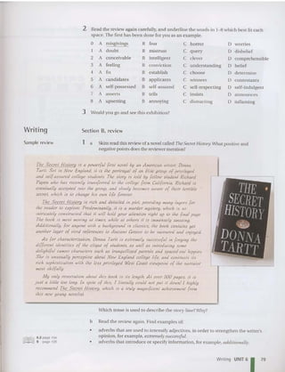 Writing
2 Read the review aga in carefully,and underline the words in 1- 8 which best fit each
space. The first has been don e for you as an example.
D A misgivings B fear C horror D worries
I A doubt B mistrust C query D disbelief
2 A conceivable B intelligent C clever D comprehensible
3 A feeling B conviction C understanding D belief
4 A fix B establish C choose D determin e
5 A candidates B applicants C winners D contestants
6 A self-possessed B self-assured C self-respecting D self-indulgent
7 A asserts B tells C insists D announces
8 A upsetting B annoyi ng C distracting D inflaming
3 Would you go and see this exhib ition?
Section B. review
Sample review 1 a Skim read this review of a novel called The Secret History. What positive and
negative points does the reviewer mention?
The Sect"el His/ory is a powerful {irsl novel by an America11 writer, Donna
Tar/I. Sel in New England, il is Ihe porlrayal of an efile group of privileged
and self-assured college students The slory is laid by fellow student RiC
hard
Papen Who has recenlly Iransferred 10 Ihe college from California. Rtckard is
evenlually accepted into Ihe group, and slowly becomes aware of Iheir terrible
secrei, which is 10 change his own life forever.
The Seael Hislory is rich and detailed in pial, providing many layers for
Ihe reader' 10 explore. Predohlinal1lly
, II is a murder h1ys/ery, Lvhien is so
inlricalely constructed Ihal iI will hold your allenlion righl up 10 Ihe final page.
The book is 1110s1 moving at limes, while at others iI is immensely amusing.
Addilionally, for anyone lvilh a background in classics, Ihe book contains yel
another layer of vivid referen.ces to Ancien! Greece 10 he savoured and en
joyed.
As for charactertration, Donna Tarll is eXlremely successful in forging Ihe
differenl identities of Ihe clique of students, as well as inlroducing some
delighlful cameo ckaraclers such as tranquilheed parents and spaced-out hippies
She is unusually perceptive about New England college life, and contrasts ils
rick sopblssicahon ~vilh Ihe less prtvtleqed West Coast vtcwpotn! of Ihe narrator
mosl skilfully.
My only reservation about Ihis book is ils lenglk AI over 500 pages, il is
jus! a lillie 100 long. In spile of thts, I Iilerally could nol pul il down! I highly
recommend The Secrel His/ary, which is a Iml!! magnif;cenl achievement (rom
!his new IJOl01g novelist.
Which tense is used to describe the story-line?Why?
b Read the review again . Find examples of:
6.2 page 194
9 page 195
•
•
adverbs that are used to inten sify adjectives, in order to strengthen the writer's
opinion, for example, extremely successfu l.
adverbs that introduce or specify informatio n, for example, additionally.
Writing UNIT 61 79
 