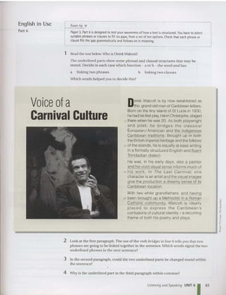English in Use E
xam tip .,.
Part 6 Paper3, Part 6 is designed to testyourawareness of how a textisstructured. You have to select
suitable phrases orclauses to fill six gaps, from a set of tenoptions. Check that each phrase or
clause fitsthegap grammatically and follows on in meaning.
1 Read the text below.Who is Derek Walcott?
The underlined parts show some phrasal and clausal structures that may be
tes ted. Decide in each case which funct ion - a or b - the word and has.
a linking two phrases
Which words helped you to decide this?
b linking two clauses
D
erek Walcott is by now established as
the grand old man of Caribbean letters.
Born on the tiny island of St Lucia in 1930,
he had hisfirst play, Henri Christophe , staged
5 there when he was 20. As both playwright
and poet , he br idges the c lassical
European / American and the indigenous
Caribbean traditions. Brought up in both
the British imperial heritage and the folklore
10 of the islands, he is equally al ease writing
in a formally structured English and fluent
Trinidadian dialect.
He was, in his early days, also a painter
and his vivid visual sense informs much of
15 his work. In The Last Carnival, one
character is an artist and the visual images
give the production a dreamy sense of its
Caribbean location.
With two white grandfathers, and having
20 been brought up a Melhodisl in a Roman
Cath olic community, Walcott is ideally
placed to express lhe Caribbean's
confusions of cultural identity - a recurring
theme of both his poetry and plays .
Voice of a
Carnival Culture
j
J
•
10
~
c
"
~
~
__________________________________________... If.
2 Look at the first paragraph.The use of the verb bridgesin line 6 tells you that two
phrases are going to be linked together in the sentence. Which words signal the two
underlined phrases in the next sentence?
3 In the second paragraph , could the two underlined part s be cha nged round within
the sentence?
4 Why is the underlin ed part in the third paragraph within commas?
Listening and Speaking UNIT 6
1 83
 