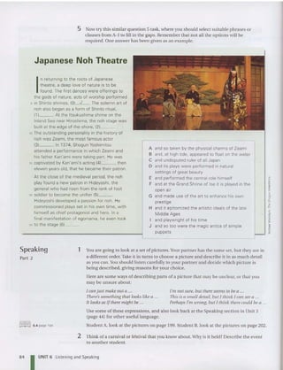 5 Now try this sim ilar qu estion 5 task, where you should select sui table ph rases or
clauses from A-Jto fi ll in the gaps. Reme mber tha t not all the options will be
required. One answer has been given as an example.
Japanese Noh Theatre
I
n returning to the roots of Japanese
theatre. a deep love of nature is to be
found . The first dances were offerings to
the gods of nature, acts of worship performed
5 in Shinto shrines. (OI_J
__. The solemn art of
noh also began as a form of Shinto ritual.
111__. At the Itsukushima shrine on the
Inland Sea near Hiroshima. the noh stage was
built at the edge of the shore. (21__.
to The outstanding personality in the history of
noh was Zeam i, the most famous actor
131__. In 1374. Shogun Yoshimitsu
attended a performance in wh ich Zeami and
his father Kan'ami were taking part. He was
15 captivated by Kan'ami's acting (41 , then
eleven years old. that he became their patron.
At the close of the medieval period, the noh
play found a new patron in Hidevoshi. the
general who had risen from the rank of foot
20 soldier to become the unifier (51 .
Hideyoshi developed a passion for noh. He
commissioned plays set in his own time, with
himself as chief protagonist and hero. In a
final manifestation of egomania, he even took
25 to the stage 161__.
A and so taken by the physical charms of Zeami
B and. at high tide. appeared to float on the water
C and undisputed ruler of all Japan
D and its plays were performed in natural
settings of great beauty
E and performed the centra l role himself
F and at the Grand Shrine of Ise it is played in the
open air
G and made use of the art to enhance his own
prestige
H and it epitomized the artist ic ideals of the late
Midd le Ages
I and playwright of his time
J and so too were the magic antics of simple
puppets
Speaking
Part 2
1 You are going to look at a set of pi ctures.Your partner has th e same set, bu t they are in
a different order. Take it in turns to choose a picture and describe it in as mu ch detail
as you can.You should liste n carefully to your partner and decide whic h picture is
being described, giving reasons for your choice.
Here are some ways of describing parts of a picture that may be unclear, or that you
may be unsure about:
I can just make out a ...
There'ssomething that looks like a ...
It looks as if there might be ...
I'm not sure, but thereseemsto hea ...
This is a small detail, but I think I can see a ...
Perhaps I'm wrong, but I think there could be a ...
Use some of these expressions, and also look back at the Speaking section in Un it 3
(page 44) for oth er useful language.
fillllliJ 6.4 page 194 Student A, look at th e pictu res on page 199. Student B, look at the pictures on page 202.
2 Think of a carn ival or festival that you know abou t.Why is it held?Describe the event
to another student.
84 I UNIT 6 Listening and Speaking
 