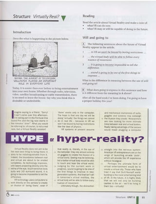 Structure Virtually Real? T Read ing
Read the articl e abo ut Virt ua l Reality and m ake a not e of:
• what VR can do now.
• wha t VR mayor w ill be capable of doing in tbe future.
lntrodu ction
Describe what is happening in the p icture below.
Will and going to
[K] The following sen tences about tb e future of Virt ual
Reality appea r in th e art icle .
... ill VR we WOIl't be bOllnd by boring restrict ions ...
2 ... tile virtual body will be able to follow every
nuance ofmovement.
3 ... it is going to become impossible to tell tile
difference.
4 .. . sound iUJoing to be one ofthe first things 10
improve ...
Wbat is the difference in m eaning between the use of will
and going to?
. ~
. .,
>.
BEFORE THE ADVENT OF TELEVISION
WALLPAPER PLAYED AN IMPORT
ANT
ROLE IN EVERYDAY LIFE
Today, it is easier than ever before to bring ente rtai nme nt
into your own home.Whether th rou gh radio, television,
video, satellite broadcasting or cable transmissio n, tb ere
is no nee d to leave the ho use, Say why you think this Is
desirable or undesirable.
[iD What does going to exp ress in this sentence and how
is it different from the meaning in A above?
After all the hard work I've been doing, I'm going to have
a p roper ho liday this year!
I
magine saying to a friend. "Sorry!
I can't come over this afternoon.
I'm taking part in the Formula One
Grand Prix and the big race sta rts in
5 five minutes' time!". What you would
bereferring to, of course,is not a real
race, but a Virtual Reality session!
'there' exists only in the computer,
The hope is that one day we will be
doing 'virtually' the things we cannot
25 do in real life - because in VR we
won't be bound by boring restrictions
like the laws of physics.
VR systems at present assume
and mechanical clumsiness of suits,
goggles and screens may outweigh
45 the illusion they create, Researchers
are now look ing for more inti mate
links between real and virtual bodies.
Reallytaking advantage of the senses
would mean plugging a computer
or hyper-reality?
Virtual Reality does not aim to be
the next best thing to being there; it
10 aims to be indistinguishable from it .
Indeed, the boundaries between real
and virtual are about to be eroded
completely. As technology improves,
with lasers projecting directly onto the
15 retina of the eye, touch-sensit ive body
suits and 3-D surround sound, it is
going to become impossible to tell the
difference.
VRtechnology uses computers to
20 work directly on the senses to create
an illusion of 'being there', even if
that reality is, literally, in the eye of
30 the beholder: they rely almost entirely
on goggles to create the illusion of a
virtual world.Seeingmaybe believing.
but a better virtual bodywouldbe able
to touch and hear the virtual world.
35 JUdging by t he cur rent wo rk in
progress, sound is going to be one of
the first th ings to im prove in new-
generation systems. And that isn't all!
In tomorrow's virtual realities . the
40 virtual body will be able to follow every
nuance of movement.
Ultimately though, the distraction
50 straight into the nervous system .
American VRentrepreneurs are on the
verge of launching arcade 'pods' ,
which will provide the VR experience
without headgear.
55 Perhaps the ultimate form of
virtual entertai nment would be to
create a virtual city. Those who have
tried it say that Do-It-vourselt world-
building is the most entertaining kind
60 of VR. In the future, it is highly likely
that we will not only be building
castles in the air - we'll be living in
them too - Virtually!
~ 380 words
Structure UNIT 6
185
 