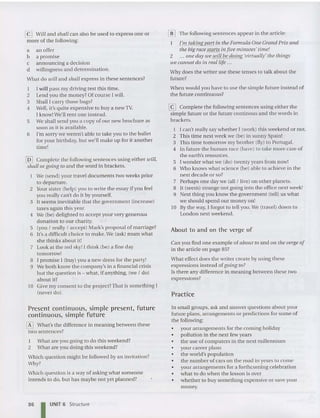 @J Will and shall can also be used to express one or
more of the following:
a an offer
b a promise
c announcing a decision
d willingness and determination.
Wha t do will and shall express in these senten ces?
I I will pass my driving test this time.
2 Lend you the money? Of course [ will.
3 Sha ll I carry those bags?
4 Well, it's quite expens ive to buy a newTY.
[ know!We'll rent one instead.
5 We shall send you a copy of our ne w brochure as
soon as it is available.
6 I'm sorry we weren't abie to take you to the ballet
for your birthd ay, but we'll make up for it another
time!
@] Complete the following sentences using either will,
shall or going to and the word in brackets.
We (send) your trave i documents two weeks prior
to dep arture.
2 Y
our siste r (help) you to write the ess ay if you feel
you really can't do it by yourself.
3 It seems inevitable that the govern ment (increase)
taxes again this yea r.
4 We (be) delighted to accept your very gen erous
donation to our charity.
5 (you / really / accept) Mark's proposal of marriage?
6 It's a difficult choice to make.We (ask) mum what
she thinks about it!
7 Look at the red sky! I think (be) a fine day
tomorrow!
8 I promise [ (buy) you a new dress for the party!
9 We both know the company's in a financial crisis
but the question is - what, if anything, (we / do )
about it?
10 Give my conse nt to the proj ect?That is something [
(never do).
Present continuous, simple present, future
continuous, simple future
[f] What's the difference in meaning between these
two sentences?
I What are you going to do this weekend?
2 What are you doing this weekend?
Which question might be followed by an invitation?
Why?
Wh ich question is a way of asking what someone
intends to do, but has maybe not yet planned?
[[] The following senten ces appear in the article:
I'm taking part in the Formula One Grand Prix and
the big race starts in five minutes'time!
2 ... aile day we will be doillg 'virtually' the things
we cannot do ill real life ...
Why does the writer use these ten ses to talk about the
future?
When would you have to use the simpie future instead of
the future continuous?
@J Compiete the following sentences using eithe r the
simple future or the future continous and the words in
brackets.
I I can't really say whe the r I (work) th is weekend or no t.
2 This time next week we (be) in sunny Spain!
3 This tim e tomorrow my brother (fly) to Portuga l.
4 In future the human race (have) to take more care of
the earth's resourc es.
5 I wonder what we (do) twenty years from now!
6 Who knows wha t science (be) able to achieve in the
next decade or so?
7 Perhaps on e day we (all/ live) on other plan ets.
8 It (seem) strange not going into the office next week!
9 Next thing you know the govern me nt (tell) us what
we should spend our money on!
10 By the way, I forgot to tell you.We (travel) down to
London next weekend.
About to and on the verge of
Can you find one example of about to and all the velge of
in the article on page 85?
What effect does the writer create by usin g th ese
expressions inste ad of going to?
Is there any difference in meaning between these two
expressions?
Practice
In small groups, ask and answer qu estions about your
future plans, arrangements or predictions for some of
the following:
• your arrangements for the coming holiday
• pollution in the next few years
• the use of computers in the next millennium
• your career plans
• the world's population
• the number of cars on the road in yea rs to come
• your arrangem ents for a forthcoming celebration
• what to do when the lesson is over
• whether to buy something expensive or save your
money.
86 I UNIT 6 Structure
 