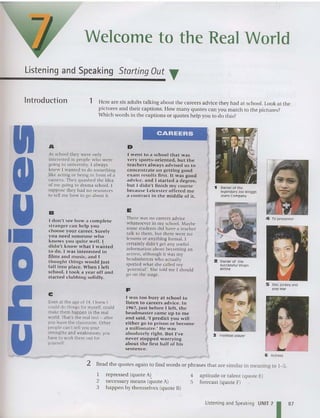 Welcome to the Real World
Listening and Speaking Starting Out T
Introduction 1 Here are six adults talking about the careers advice they had at school. Look at the
pictures and their captions. How many quotes can you match to the pictures?
Which words in the captions or quotes help you to do this?
5 Discjockey and
pop star
6 Act ress
4 TVpresenter
3 Football player
2 Owner of the
successful Virgin
airline
~ Owner of the
legendary Joe 810ggs
Jeans Company
There was no careers advice
whatsoever in my school. Maybe
some stude nts did have a teacher
talk 10 th em. but the re were no
lesson s or anything formal. I
certa inly didn 't gel any useful
inform ation about becoming an
act ress, although it was my
headmistress who actually
spotted what she called my
'potent ial'. She told me I should
go on the stage.
I went to a school that was
very sports-oriented, but the
teachers always advised us to
concentrate on gettin g good
exa m results fir st. It was good
ad vice, a nd I started a d egr ee,
but I didn't finish m y cou rse
because Leicester offered me
a contract in the middle of it.
I was too busy at sc hool to
listen to careers advice. In
1967,just before I left, the
headmaster came up to m e
and said, 'I predict you will
either go to prison or become
a millionaire: He w as
absolutely right. But I've
never sto p ped worrying
about the first hal f of his
sentence,
E
F
CAREERS
D
C
Even at the age of 14, I knew I
could do things for myself. could
make them happen in the real
world. That's the real test - afte r
you leave the classroom. Oth er
peopl e can't tell you your
strengths and weaknesses; you
have to work them out for
yourself .
B
I d on't see how a co m p le te
stra nge r ca ll h elp you
ch oose you r ca reer. Surely
you need someone who
knows yo u quite well. I
didn't k n o w what I wanted
t o do. I w as interested in
films a nd m usic, and J
thought things would just
fall into pl ace. When I left
school, I took a yea r off and
started clubbing solidly.
A
At scho ol they W CTe on ly
in te rested in pe ople who were
going to university. I always
knew I wanted to do something
.like acting or being in front of a
came ra. The y quashed the idea
of me going to drama school. I
su ppose they had no resources
10 tell me how to go about it.
u 2 Read the quotes agai n to find words or phrases that are similar in meaning to 1- 5.
1 repressed (quote A)
2 necessary means (quote A)
3 happen by themse lves (quote B)
4 aptitude or talent (quote E)
5 forecast (quote F)
Listening and Speaking UNIT 7
187
 