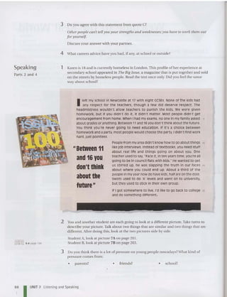3 Do you agree with thi s statement from quote C?
Other people can't tell yOllyour strengths and weaknesses;you have to ioork them out
for yourself.
Discuss your answer with your partner.
4 What careers advice have you had, if any, at school or outside?
Speaking
Parts 2 and 4
1 Karen is 18 and is currently homeless in London. This pro file of her experience at
secondary school appeared in Tile Big Issue, a ma gazine that is put together and sold
on the streets by homeless peopl e. Read the text once only. Did you feel the same
way abo ut school?
Peoplefrom my area didn't know how to go about things 10
like job interviews. Instead of textbooks, you need stuff
about real life and things going on about you. One
teacher used to say, "Face it, in ten years time, you're all
going to be in council flats With kids." Hewanted to get
us stirred up, he was slapping the truth in our faces rs
about where you could end up. About a third of the
people in my year now do havekids,half are on th edole.
Swots used to do 'A' levels and went on to university,
but they used to stick in their own group.
If I got somewhere to live, rc like to go back to college 20
and do something different,
II Between 11
and 16 you
don't think
about the
future"
I left my school in Newcastle at 17 with eight GCSES. None of the kids had
any respect for t he teachers, though a few did deserve respect. The
headmistress wouldn't allow teachers to punish the kids. We wer e given
homework, but if you didn't do it, it didn't matter. Most people didn't get
encouragement from home. WhenI had my exams, no one in my family asked 5
about gradesor anything. Between11 and 16you don't t hink about the future.
You thi nk you're never going to need education . If it'S a choice between
homework and a party,most people would choose the party. I didn't find work
hard,just potnttess.
@Iffi] 6.4 page 194
2 You and another student are each going to look at a different picture. Take tu rns to
describe your picture.Talk abou t two things tha t are similar and two things that are
different. After doing this, look at the two pictures side by side.
Student A, look at picture 7A on page 201.
Student B, look at picture 7B on page 203.
3 Do you think there is a lot of pressure on young people nowadays?What kind of
pressure co mes from :
• parents? • friends? • school?
88 UNIT 7 Listening and Speaking
 