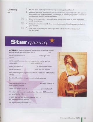 listening 1
Part 1 2
~ 3
~ 4
~ 5
Do you know anythin g abont th e pop person ality pi ctured below?
Read th e sentences below about her, then look at the gaps and decid e what type of
information you have to listen for. For example. in the first gap you have to listen for
detail s about Mariah'sbrother and sister.
Listen to the tape and try to complete the twelve gaps, using no rnore than three
words in each case.
Compare your answers with those of another stud ent. Then listen again and chec k
your answers.
Now li sten to the fin al part of the tape.What is Mariah's advice for success?
Do you agree?
Stargazing *
AFTER her parents separated, Mariah grew up with her mother,
and her brot her and sister, who are (1) her.
Mariah's mother was (2) and taught voice
lesson s.
Mari ah was influ enced at an early age by her mother and her
mother's (3) , who visited a lot.
As a child, Mariah (4) at least thirteen times.
Mariah started (5)__ "- when she was thirteen .
Afte r graduating from high school, Mariah went to live in Manh attan
with (6) _
She did different jobs to pay the rent , including being a
(7)_
Then she began to get (8) and sang back-up at
other singers' co ncerts.
Mariah has always been (9) ~ promote herself.
Her lucky break came at a party, whe re she met a CBS executive
and gave him her (10) _
In 1990, she won two Grammy Awards, for (11)
and Best Pop Female Vocalist.
She is completely devoted to ( 12) _~ _
listening and Speaking UNIT 71 89
 