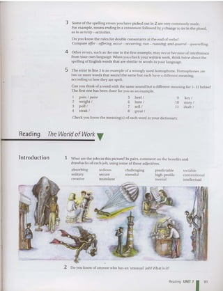 3 Some of the spelling errors you have picked out in 2 are very commonly made.
For example, nouns ending in a con sonant followed by y change to ies in the plural,
as in activity - activities.
Do you know the ru les for doubl e consonants at the end of verbs?
Compare offer- offering, occur- occurring, run - running,and quarrel- quarrelling.
4 Other errors, suc h as the one in the first example, may occur becau se of interference
from your own language.When you check your written work, thin k twice about the
spelling of English words tha t are similar to words in your language.
5 The error in line 3 is an example of a wrongly used homophone. Homophones are
two or more words that sound the same but each have a different meaning,
according to how they are spelt.
Can you think of a word with the same sound but a different meaning for I -II below?
The first one has been done for you as an example.
I pa in I pane
2 weight I
3 poll I
4 steak I
5 heel I
6 bare I
7 sell I
8 great I
9 key I
10 sto ry I
11 draft I
Reading
Check you know th e meaning(s) of each word in your dictionary.
The World ofWork T
Introduction 1 What are the jobs in thi s picture? In pairs, comment on the benefits and
drawbacks of each job, using some of these adjectives.
absorbing
solitary
creative
tedious
secure
mundane
cha llenging
stressful
predictable
high-profile
menial
sociable
co nven tional
intellectua l
2 Do you know of anyo ne who ha s an 'unusual' job?What is it?
Reading UNIT 7
1 91
 