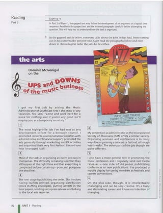 Reading
Part 2
Exam tip T
In Part 2 of Paper 1, thegapped text may follow the development of an argument or a logical time
sequence. Read both the gapped text and the lettered paragraphs carefully before attempting the
question. This will help you to understand howthetext isorganized.
~
On th e p lus side, though, it is intel lec t ua lly
challe nging and can be very creative. It 's a lively
and stimulating career and I have no intentio n of
changing .
My present job asadm inist rator at the Incorporated
Society of M usicia ns (ISM) offers a similar variety.
Organ ising seminars and con fe rences is in many
ways like orga nisi ng a concert or.festival, altho ug h
lessst ressful. The other parts of the job thou gh are
quite different.
~ f
I also have a more genera l ro le in promoting t he
mu sic professi on and I regularly send out media
rel eases - on e side of A 4 paper pub lici sin g
confe rences or new publications. I've produced a
mob ile display fop use by memb ers at festiva ls and
caree rs convent ions.
In the gapped art icle below, som eone talks about the jobs he has had, from starting
out in his career to the present time. Skim read the paragraphs below and note
down in chronological order the jobs he descri bes.
1
Dominic McGonigal
on the
The next stage is publicising the series.This invol ves
having leaflet s printed, orga nising distr ibut ion
(more stuffi ng enve lopes), put t ing adverts in the
local papers, sending out a press release and talking
to the local arts reporter.
I got my f irst j ob by ask ing th e Mu sic
Adm in istrator of Sou th East Arts if she knew of any
vacancies. She said, "Com e and w ork here for a
week for noth ing and if yo u're any good we' ll
employ yo u as a t emporary secreta ry."
[]
The most high -pr ofil e job I've had was as arts
developme nt officer for a boroug h counci l. I
promoted concerts, assisted amateursocieties w ith
adm inistrative and f inancial support, promoted the
arts generally t hroug h mark eting and PR act ivit ies
and organise d t heir very f irst festival. I'm not sure
how I managed it all!
m
Most of t he tasks in organising an'event are easy in
t hemselves. The difficulty is making sure that they
all happen at t he right time and that everything is
comp leted before curta in-up - you can't postpone
t he deadl ine !
o
92 UNIT 7 Reading
 