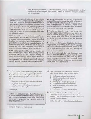 2 Now skim read paragraphs A- G and decide which job each paragraph relates to . Sixof
these paragraphs fit the gaps in the article. There is an additional paragraph that does
not fit anywhere.
A Arts administrat ion is a wo nderful caree r but it
has its drawbacks. Competition is fierce so you have
to be very committed and dedicated to succeed. It
isa relatively insecure existence because sometimes
th e finan ce dries up an d the job or organisation is
wound up . The pay is usually low and, since arts
orga nisations are small and understaffed , you have
to be able to wo rk on your own, sometimes under
cons iderable pressure.
B While I was there, Ialso started a series of lunch-
time concerts. The first stage involved drawing up
a budget, booking the venue, finding a sponsor,
booking t he musicians, and finding caterers to
pro vide lunch. Ideally, these are sorted out at the
same time since they affect each other. However,
in pra ctice, each ta kes some time to organise so
you are constantly juggling different options.
C My typing speed was 15 words pe r minute! It is
now abo ut 55 wpm. The job itself actually involved
compiling mailing lists, packing and sending out
large numbers of leaflets, photocopying, answering
rout ine correspond ence, checking booking
arrangements for rehearsal time and concerts,
liaising with th e printer and stuffing envelopes.
3 Now look back at the paragraphs on page 92 an d
note any co nnections in content with paragraph s
A-G. Underline the words or ph rases that provide
links between the paragraphs. Remember to look
out for:
• references to peo ple. things and events earlier
on or later in the text.
• linkin g words whic h indicate a sequence of
events or train of tho ught.
For example,
Igot my first job by asking the MusicAdministrator
of Sout h East Arts if she kne w of any vacancies. She
said, "Come and work here for a week for nothing
and if you're a ny good we'll employ you as a
temporary secretary."
Complete the gapped reading task.
D Iadvise our members on contracts for recordings
or publ ishing agreements and provide info rmation
on the level of fees to cha rge. If things go wrong
an d an engageme nt is cancelled, the n I advise
members what approac h to take, an d I represent
th em when a prom oter does not pay.
E Fin all y, o n th e day itsel f, yo u ho pe that
everything goes as planned. Last minute hitches can
an d do happen, but you just hope the aud ience
won't notice. M ine came on the second concert of
the series when 150 people turned up. We were
expecti ng 60- 120.
F I have a very full musical life playing the pian o,
sing ing and conducting, but I d idn 't want to
perform professionally and although you could call
me a "music ad ministrator", my wo rk actua lly has
little to do with music.
G The festival includ ed a rock showcase, jazz
festival, brass band festival, youth festival, music
festival in the parish church, a big open day at th e
docks, street entertainment and a big finale in the
leisure cent re with an ice-skati ng show, vario us
bands, films and a trombonist!
4 Look at these phrases taken from the art icle.
What do the phrasal verbs in italics mean?
1 the finance dries up (paragraph A)
2 the job or organisation is wou nd lip
(paragraph A)
3 drawing lip a budget (paragraph B)
4 150 peop le turned lip (paragraph E)
5 these are sorted out at the sa me time
(paragraph B)
6 sending out ... leaflets (paragraph C)
5 Would you like to have Dominic's curre nt job?
Discuss the pluses and minuses with another
student. Think of ph rases you could use. Here is an
example from the article:
On the plus side ... it is intellectually challenging ...
Reading UNIT 7 93
 