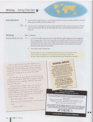 Writing Taking TimeOut T
lntroduction 1 If you had the opportunity to work abroad, which country would you like to work in?
What type of work would you like to do?
!= ! 2 Listen to the recording of so meone who decided to ta ke a year out between school
and univer sity. Why did she do thi s?Was th e yea r a success? Give reasons for your
an swers.
Writing
Und erstanding the task
Part 1, letters
1 a Look at the following ad verts for work abroad, which appeared in a magazine
for young people . Study the three adverts ca refu lly and decide what exac tly is
being advertised in each case. Which of the three adverts would you be mo st
interested in? Note down what ot her information you wo uld need to know
about the jobs that are described.
b Now look at this writ ing task.
Some friends of yours in Engiand have just sent you some adverts they
have found in a magazine, as they know you are keen to find a job
abroad , Read the letter from your friends and study the adverts carefully.
How Me youP Bill and [ are OK, I"oug" ~e dba "
kl d a biJ- tvcr'e olYi
d I CIAI down. on our wor ali S
nee 0 " 1/ rly exhausled
working (Ial out and coming omC u e If
H
d g for hurnoul, [ reckon! S tttl, we've gol a we .
ea ,n " d f ikts h1onl" -
earned break coming up a! I e en 0
can'! wail-. .
You said when we las! spoke 0 11 Ihe phone Ih~1 y OIA
d ~ /1 Bill "as cow up w,I" I"e
wanted 10 work abroad- e) . hi
I
d d [rom a h1agazine cal/ed 19, T"ey h1/g
enc osc a 5,
{jive yOIA some leads.
A word of advice, I"oug" - h1ake sure you gel as
'bl d 'f any jobs are
much in{ormaJion as POSSI e, an I .
J a wrmen contract In
evenlMOlly offered 10 you, ge d slaving away for
advance! Olhetl<Jise, you could en up d "
1/ I have some free Jime an enoug
peanuJs. I OU mus
money to enjoy a new counJry.
Good luck, anylvay, Keep us posled
, to at Jhe mOfrlenJ!
We'd love to heal whaJ you rc up
Yours
Kal"y and Bill
• •
Join t he hundreds of youn eo r
t he first and largest 1 2.m~~th p e wno are taking advantage of
au-pair programme to the USA
*F We provide' .
ree london to New York return'ti k
* Medica) Insurance *$100 c et, * legal J-1 Visa,
, per week pocket money
*Plus many othe r exciting benefits I
Ifyou're aged 18-25 with chi/dcare ex . .' .
0171·584 2274 or 0171-5812730 (24 hr:,etence and ~ drrvlng licence, call:
form or write to Au Pair in America 7 ~.r full details and an application
auin . Ings Gate, l~ndon SW95HR.
pair !MERICA
94 I UNIT 7 Writi ng
AYEAR ABROAD, A LIFETIME OF MEMORIES
 